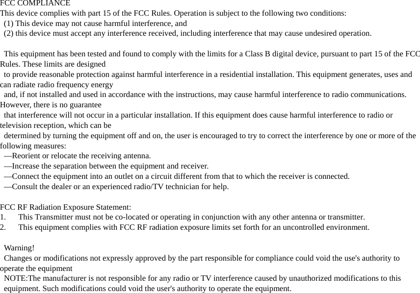 FCC COMPLIANCE This device complies with part 15 of the FCC Rules. Operation is subject to the following two conditions:     (1) This device may not cause harmful interference, and     (2) this device must accept any interference received, including interference that may cause undesired operation.    This equipment has been tested and found to comply with the limits for a Class B digital device, pursuant to part 15 of the FCC Rules. These limits are designed     to provide reasonable protection against harmful interference in a residential installation. This equipment generates, uses and can radiate radio frequency energy     and, if not installed and used in accordance with the instructions, may cause harmful interference to radio communications. However, there is no guarantee     that interference will not occur in a particular installation. If this equipment does cause harmful interference to radio or television reception, which can be       determined by turning the equipment off and on, the user is encouraged to try to correct the interference by one or more of the following measures:   —Reorient or relocate the receiving antenna.   —Increase the separation between the equipment and receiver.   —Connect the equipment into an outlet on a circuit different from that to which the receiver is connected.   —Consult the dealer or an experienced radio/TV technician for help.  FCC RF Radiation Exposure Statement: 1. This Transmitter must not be co-located or operating in conjunction with any other antenna or transmitter. 2. This equipment complies with FCC RF radiation exposure limits set forth for an uncontrolled environment.   Warning!   Changes or modifications not expressly approved by the part responsible for compliance could void the use&apos;s authority to operate the equipment   NOTE:The manufacturer is not responsible for any radio or TV interference caused by unauthorized modifications to this     equipment. Such modifications could void the user&apos;s authority to operate the equipment.  