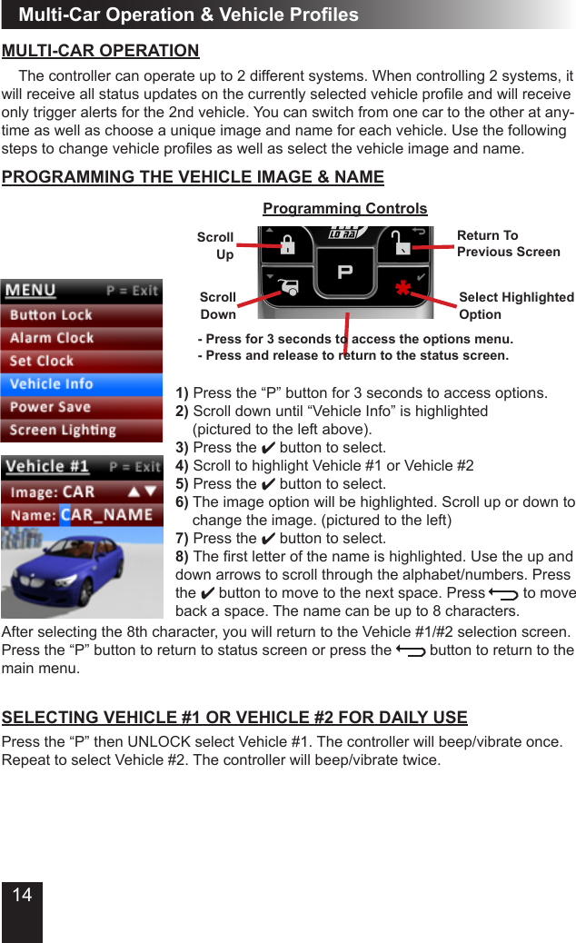 14Multi-Car Operation &amp; Vehicle ProlesMULTI-CAR OPERATION  The controller can operate up to 2 different systems� When controlling 2 systems, it will receive all status updates on the currently selected vehicle prole and will receive only trigger alerts for the 2nd vehicle� You can switch from one car to the other at any-time as well as choose a unique image and name for each vehicle� Use the following steps to change vehicle proles as well as select the vehicle image and name.1) Press the “P” button for 3 seconds to access options�2) Scroll down until “Vehicle Info” is highlighted    (pictured to the left above)�3) Press the 4 button to select�4) Scroll to highlight Vehicle #1 or Vehicle #25) Press the 4 button to select�   6) The image option will be highlighted� Scroll up or down to   change the image� (pictured to the left)7) Press the 4 button to select�8) The rst letter of the name is highlighted. Use the up and down arrows to scroll through the alphabet/numbers� Press  the 4 button to move to the next space. Press         to move back a space� The name can be up to 8 characters�  PROGRAMMING THE VEHICLE IMAGE &amp; NAMESELECTING VEHICLE #1 OR VEHICLE #2 FOR DAILY USEPress the “P” then UNLOCK select Vehicle #1� The controller will beep/vibrate once� Repeat to select Vehicle #2� The controller will beep/vibrate twice�ScrollUpProgramming ControlsReturn To Previous ScreenSelect HighlightedOptionScrollDownAfter selecting the 8th character, you will return to the Vehicle #1/#2 selection screen� Press the “P” button to return to status screen or press the         button to return to the main menu�- Press for 3 seconds to access the options menu.- Press and release to return to the status screen.
