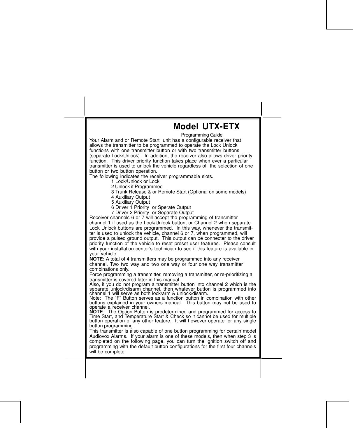 Your Alarm and or Remote Start  unit has a configurable receiver thatallows the transmitter to be programmed to operate the Lock Unlockfunctions with one transmitter button or with two transmitter buttons(separate Lock/Unlock).  In addition, the receiver also allows driver priorityfunction.  This driver priority function takes place when ever a particulartransmitter is used to unlock the vehicle regardless of  the selection of onebutton or two button operation.The following indicates the receiver programmable slots.1 Lock/Unlock or Lock2 Unlock if Programmed3 Trunk Release &amp; or Remote Start (Optional on some models)4 Auxiliary Output5 Auxiliary Output6 Driver 1 Priority  or Sperate Output7 Driver 2 Priority  or Separate OutputReceiver channels 6 or 7 will accept the programming of transmitterchannel 1 if used as the Lock/Unlock button, or Channel 2 when separateLock Unlock buttons are programmed.  In this way, whenever the transmit-ter is used to unlock the vehicle, channel 6 or 7, when programmed, willprovide a pulsed ground output.  This output can be connecter to the driverpriority function of the vehicle to reset preset user features.  Please consultwith your installation center’s technician to see if this feature is available inyour vehicle.NOTE: A total of 4 transmitters may be programmed into any receiverchannel. Two two way and two one way or four one way transmittercombinations only.Force programming a transmitter, removing a transmitter, or re-prioritizing atransmitter is covered later in this manual.Also, if you do not program a transmitter button into channel 2 which is theseparate unlock/disarm channel, then whatever button is programmed intochannel 1 will serve as both lock/arm &amp; unlock/disarm.Note:  The “F” Button serves as a function button in combination with otherbuttons explained in your owners manual.  This button may not be used tooperate a receiver channel.NOTE:  The Option Button is predetermined and programmed for access toTime Start, and Temperature Start &amp; Check so it cannot be used for multiplebutton operation of any other feature.  It will however operate for any singlebutton programming.This transmitter is also capable of one button programming for certain modelAudiovox Alarms.  If your alarm is one of these models, then when step 3 iscompleted on the following page, you can turn the ignition switch off andprogramming with the default button configurations for the first four channelswill be complete.Model UTX-ETXProgramming Guide