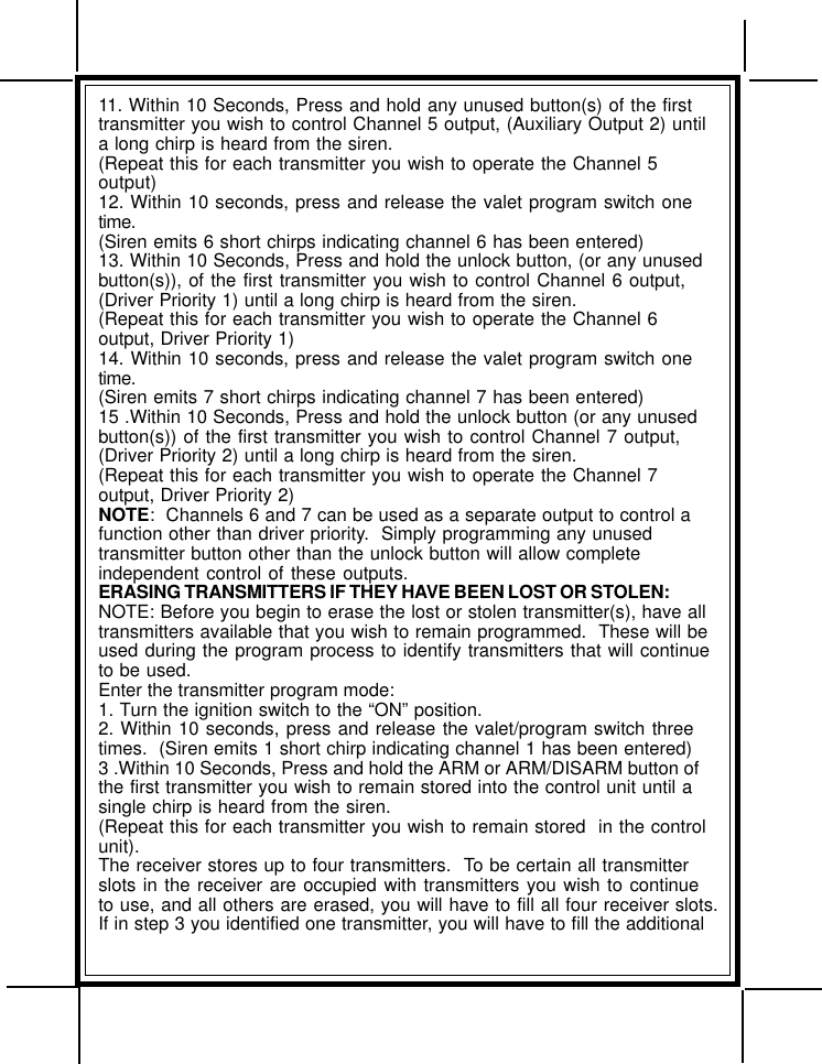 11. Within 10 Seconds, Press and hold any unused button(s) of the firsttransmitter you wish to control Channel 5 output, (Auxiliary Output 2) untila long chirp is heard from the siren.(Repeat this for each transmitter you wish to operate the Channel 5output)12. Within 10 seconds, press and release the valet program switch onetime.(Siren emits 6 short chirps indicating channel 6 has been entered)13. Within 10 Seconds, Press and hold the unlock button, (or any unusedbutton(s)), of the first transmitter you wish to control Channel 6 output,(Driver Priority 1) until a long chirp is heard from the siren.(Repeat this for each transmitter you wish to operate the Channel 6output, Driver Priority 1)14. Within 10 seconds, press and release the valet program switch onetime.(Siren emits 7 short chirps indicating channel 7 has been entered)15 .Within 10 Seconds, Press and hold the unlock button (or any unusedbutton(s)) of the first transmitter you wish to control Channel 7 output,(Driver Priority 2) until a long chirp is heard from the siren.(Repeat this for each transmitter you wish to operate the Channel 7output, Driver Priority 2)NOTE:  Channels 6 and 7 can be used as a separate output to control afunction other than driver priority.  Simply programming any unusedtransmitter button other than the unlock button will allow completeindependent control of these outputs.ERASING TRANSMITTERS IF THEY HAVE BEEN LOST OR STOLEN:NOTE: Before you begin to erase the lost or stolen transmitter(s), have alltransmitters available that you wish to remain programmed.  These will beused during the program process to identify transmitters that will continueto be used.Enter the transmitter program mode:1. Turn the ignition switch to the “ON” position.2. Within 10 seconds, press and release the valet/program switch threetimes.  (Siren emits 1 short chirp indicating channel 1 has been entered)3 .Within 10 Seconds, Press and hold the ARM or ARM/DISARM button ofthe first transmitter you wish to remain stored into the control unit until asingle chirp is heard from the siren.(Repeat this for each transmitter you wish to remain stored  in the controlunit).The receiver stores up to four transmitters.  To be certain all transmitterslots in the receiver are occupied with transmitters you wish to continueto use, and all others are erased, you will have to fill all four receiver slots.If in step 3 you identified one transmitter, you will have to fill the additional