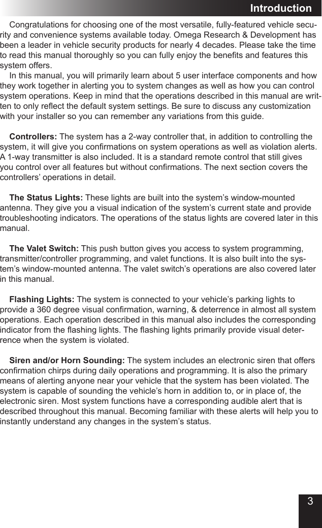 3Introduction  Congratulations for choosing one of the most versatile, fully-featured vehicle secu-rity and convenience systems available today. Omega Research &amp; Development has been a leader in vehicle security products for nearly 4 decades. Please take the time to read this manual thoroughly so you can fully enjoy the benets and features this system offers.  In this manual, you will primarily learn about 5 user interface components and how they work together in alerting you to system changes as well as how you can control system operations. Keep in mind that the operations described in this manual are writ-ten to only reect the default system settings. Be sure to discuss any customization with your installer so you can remember any variations from this guide. Controllers: The system has a 2-way controller that, in addition to controlling the system, it will give you conrmations on system operations as well as violation alerts. A 1-way transmitter is also included. It is a standard remote control that still gives you control over all features but without conrmations. The next section covers the controllers’ operations in detail. The Status Lights: These lights are built into the system’s window-mounted antenna. They give you a visual indication of the system’s current state and provide troubleshooting indicators. The operations of the status lights are covered later in this manual. The Valet Switch: This push button gives you access to system programming, transmitter/controller programming, and valet functions. It is also built into the sys-tem’s window-mounted antenna. The valet switch’s operations are also covered later in this manual. Flashing Lights: The system is connected to your vehicle’s parking lights to provide a 360 degree visual conrmation, warning, &amp; deterrence in almost all system operations. Each operation described in this manual also includes the corresponding indicator from the ashing lights. The ashing lights primarily provide visual deter-rence when the system is violated.  Siren and/or Horn Sounding: The system includes an electronic siren that offers conrmation chirps during daily operations and programming. It is also the primary means of alerting anyone near your vehicle that the system has been violated. The system is capable of sounding the vehicle’s horn in addition to, or in place of, the electronic siren. Most system functions have a corresponding audible alert that is described throughout this manual. Becoming familiar with these alerts will help you to instantly understand any changes in the system’s status.