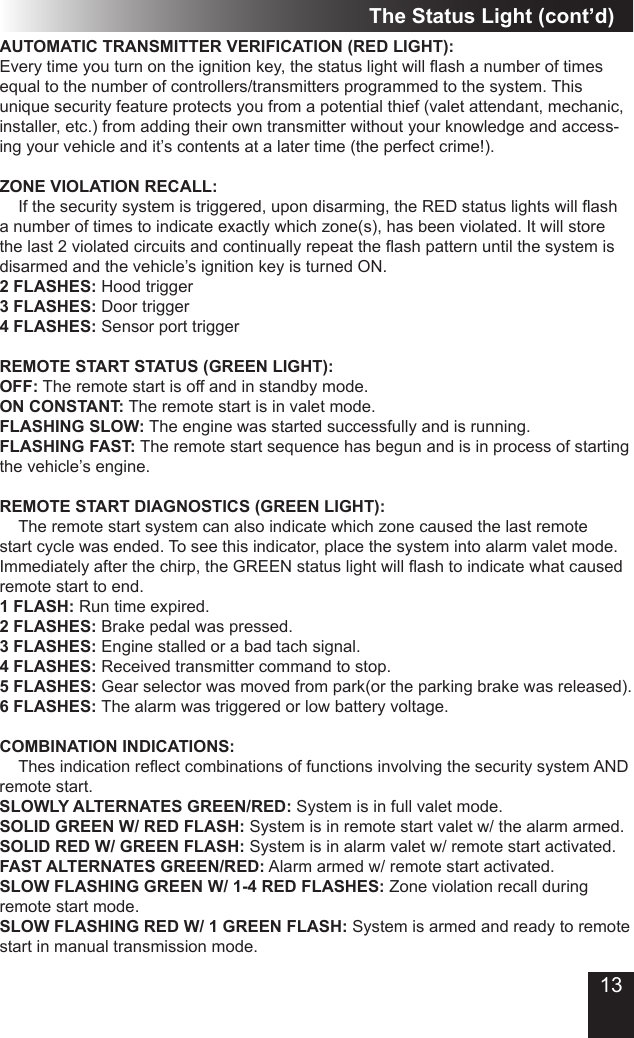 13The Status Light (cont’d)AUTOMATIC TRANSMITTER VERIFICATION (RED LIGHT):Every time you turn on the ignition key, the status light will ash a number of times equal to the number of controllers/transmitters programmed to the system. This unique security feature protects you from a potential thief (valet attendant, mechanic, installer, etc.) from adding their own transmitter without your knowledge and access-ing your vehicle and it’s contents at a later time (the perfect crime!).ZONE VIOLATION RECALL:  If the security system is triggered, upon disarming, the RED status lights will ash a number of times to indicate exactly which zone(s), has been violated. It will store the last 2 violated circuits and continually repeat the ash pattern until the system is disarmed and the vehicle’s ignition key is turned ON. 2 FLASHES: Hood trigger3 FLASHES: Door trigger4 FLASHES: Sensor port triggerREMOTE START STATUS (GREEN LIGHT):OFF: The remote start is off and in standby mode.ON CONSTANT: The remote start is in valet mode.FLASHING SLOW: The engine was started successfully and is running.FLASHING FAST: The remote start sequence has begun and is in process of starting the vehicle’s engine.REMOTE START DIAGNOSTICS (GREEN LIGHT):  The remote start system can also indicate which zone caused the last remote start cycle was ended. To see this indicator, place the system into alarm valet mode. Immediately after the chirp, the GREEN status light will ash to indicate what caused remote start to end.1 FLASH: Run time expired.2 FLASHES: Brake pedal was pressed.3 FLASHES: Engine stalled or a bad tach signal.4 FLASHES: Received transmitter command to stop.5 FLASHES: Gear selector was moved from park(or the parking brake was released).6 FLASHES: The alarm was triggered or low battery voltage.COMBINATION INDICATIONS:  Thes indication reect combinations of functions involving the security system AND remote start.SLOWLY ALTERNATES GREEN/RED: System is in full valet mode.SOLID GREEN W/ RED FLASH: System is in remote start valet w/ the alarm armed.SOLID RED W/ GREEN FLASH: System is in alarm valet w/ remote start activated.FAST ALTERNATES GREEN/RED: Alarm armed w/ remote start activated.SLOW FLASHING GREEN W/ 1-4 RED FLASHES: Zone violation recall during remote start mode.SLOW FLASHING RED W/ 1 GREEN FLASH: System is armed and ready to remote start in manual transmission mode.