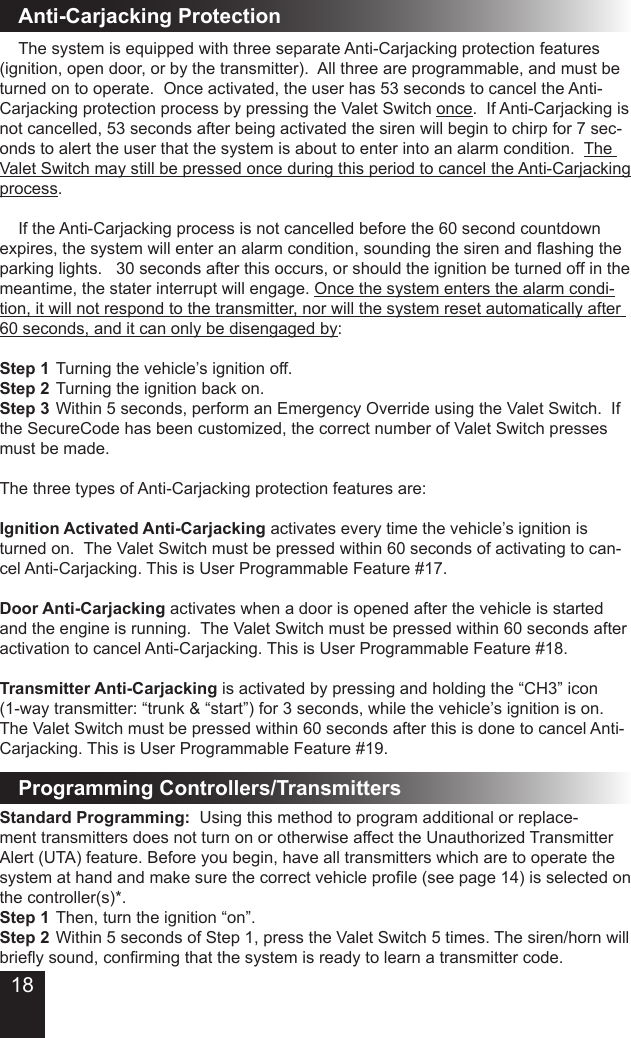 18Standard Programming:  Using this method to program additional or replace-ment transmitters does not turn on or otherwise affect the Unauthorized Transmitter Alert (UTA) feature. Before you begin, have all transmitters which are to operate the system at hand and make sure the correct vehicle prole (see page 14) is selected on the controller(s)*. Step 1 Then, turn the ignition “on”.Step 2 Within 5 seconds of Step 1, press the Valet Switch 5 times. The siren/horn will briey sound, conrming that the system is ready to learn a transmitter code. Anti-Carjacking Protection  The system is equipped with three separate Anti-Carjacking protection features (ignition, open door, or by the transmitter).  All three are programmable, and must be turned on to operate.  Once activated, the user has 53 seconds to cancel the Anti-Carjacking protection process by pressing the Valet Switch once.  If Anti-Carjacking is not cancelled, 53 seconds after being activated the siren will begin to chirp for 7 sec-onds to alert the user that the system is about to enter into an alarm condition.  The Valet Switch may still be pressed once during this period to cancel the Anti-Carjacking process.  If the Anti-Carjacking process is not cancelled before the 60 second countdown expires, the system will enter an alarm condition, sounding the siren and ashing the parking lights.   30 seconds after this occurs, or should the ignition be turned off in the meantime, the stater interrupt will engage. Once the system enters the alarm condi-tion, it will not respond to the transmitter, nor will the system reset automatically after 60 seconds, and it can only be disengaged by:Step 1  Turning the vehicle’s ignition off.Step 2  Turning the ignition back on.Step 3  Within 5 seconds, perform an Emergency Override using the Valet Switch.  If the SecureCode has been customized, the correct number of Valet Switch presses must be made.  The three types of Anti-Carjacking protection features are:Ignition Activated Anti-Carjacking activates every time the vehicle’s ignition is turned on.  The Valet Switch must be pressed within 60 seconds of activating to can-cel Anti-Carjacking. This is User Programmable Feature #17.Door Anti-Carjacking activates when a door is opened after the vehicle is started and the engine is running.  The Valet Switch must be pressed within 60 seconds after activation to cancel Anti-Carjacking. This is User Programmable Feature #18.Transmitter Anti-Carjacking is activated by pressing and holding the “CH3” icon (1-way transmitter: “trunk &amp; “start”) for 3 seconds, while the vehicle’s ignition is on.  The Valet Switch must be pressed within 60 seconds after this is done to cancel Anti-Carjacking. This is User Programmable Feature #19.   Programming Controllers/Transmitters