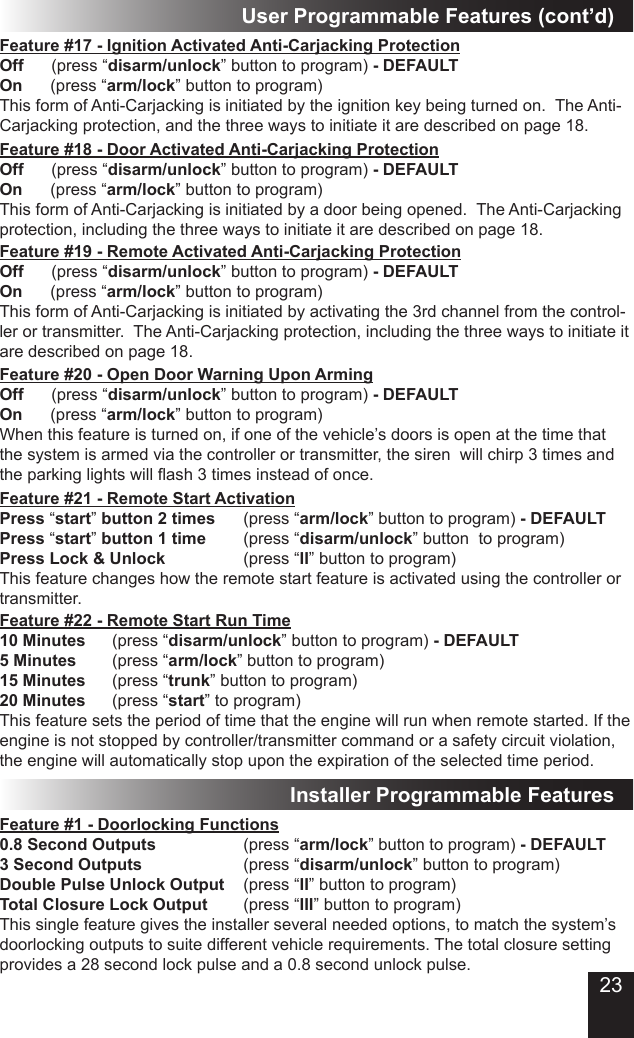 23Feature #17 - Ignition Activated Anti-Carjacking Protection  Off      (press “disarm/unlock” button to program) - DEFAULTOn      (press “arm/lock” button to program)This form of Anti-Carjacking is initiated by the ignition key being turned on.  The Anti-Carjacking protection, and the three ways to initiate it are described on page 18.Feature #19 - Remote Activated Anti-Carjacking ProtectionOff      (press “disarm/unlock” button to program) - DEFAULTOn      (press “arm/lock” button to program)This form of Anti-Carjacking is initiated by activating the 3rd channel from the control-ler or transmitter.  The Anti-Carjacking protection, including the three ways to initiate it are described on page 18.Feature #18 - Door Activated Anti-Carjacking ProtectionOff      (press “disarm/unlock” button to program) - DEFAULTOn      (press “arm/lock” button to program)This form of Anti-Carjacking is initiated by a door being opened.  The Anti-Carjacking protection, including the three ways to initiate it are described on page 18.Feature #20 - Open Door Warning Upon ArmingOff      (press “disarm/unlock” button to program) - DEFAULTOn      (press “arm/lock” button to program)When this feature is turned on, if one of the vehicle’s doors is open at the time that the system is armed via the controller or transmitter, the siren  will chirp 3 times and the parking lights will ash 3 times instead of once.User Programmable Features (cont’d)Feature #21 - Remote Start ActivationPress “start” button 2 times    (press “arm/lock” button to program) - DEFAULTPress “start” button 1 time    (press “disarm/unlock” button  to program) Press Lock &amp; Unlock         (press “II” button to program)This feature changes how the remote start feature is activated using the controller or transmitter.Feature #22 - Remote Start Run Time10 Minutes    (press “disarm/unlock” button to program) - DEFAULT5 Minutes    (press “arm/lock” button to program) 15 Minutes    (press “trunk” button to program)20 Minutes    (press “start” to program)This feature sets the period of time that the engine will run when remote started. If the engine is not stopped by controller/transmitter command or a safety circuit violation, the engine will automatically stop upon the expiration of the selected time period.Installer Programmable FeaturesFeature #1 - Doorlocking Functions     0.8 Second Outputs          (press “arm/lock” button to program) - DEFAULT3 Second Outputs            (press “disarm/unlock” button to program)Double Pulse Unlock Output  (press “II” button to program)Total Closure Lock Output    (press “III” button to program)This single feature gives the installer several needed options, to match the system’s doorlocking outputs to suite different vehicle requirements. The total closure setting provides a 28 second lock pulse and a 0.8 second unlock pulse.