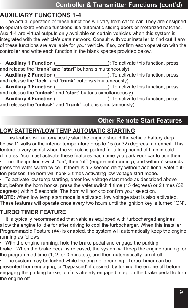 9AUXILIARY FUNCTIONS 1-4:  The actual operation of these functions will vary from car to car. They are designed to operate extra vehicle functions like automatic sliding doors or motorized hatches. Aux 1-4 are virtual outputs only available on certain vehicles when this system is integrated with the vehicle’s data network. Consult with your installer to nd out if any of these functions are available for your vehicle. If so, conrm each operation with the controller and write each function in the blank spaces provided below.-  Auxiliary 1 Function (___________________): To activate this function, press and release the “trunk” and “start” buttons simultaneously). -  Auxiliary 2 Function (___________________): To activate this function, press and release the “lock” and “trunk” buttons simultaneously).-  Auxiliary 3 Function (___________________): To activate this function, press and release the “unlock” and “start” buttons simultaneously).-  Auxiliary 4 Function (___________________): To activate this function, press and release the “unlock” and “trunk” buttons simultaneously).Controller &amp; Transmitter Functions (cont’d)Other Remote Start Features It is typically recommended that vehicles equipped with turbocharged engines allow the engine to idle for after driving to cool the turbocharger. When this Installer Programmable Feature (#4) is enabled, the system will automatically keep the engine running as follows:•  With the engine running, hold the brake pedal and engage the parking  brake.  When the brake pedal is released, the system will keep the engine running for the programmed time (1, 2, or 3 minutes), and then automatically turn it off. •  The system may be locked while the engine is running.  Turbo Timer can be prevented from engaging, or “bypassed” if desired, by turning the engine off before engaging the parking brake, or if it’s already engaged, step on the brake pedal to turn the engine off.  This feature will automatically start the engine should the vehicle battery drop below 11 volts or the interior temperature drop to 15 (or 32) degrees fahrenheit. This feature is very useful when the vehicle is parked for a long period of time in cold climates. You must activate these features each time you park your car to use them.•  Turn the ignition switch “on”, then “off” (engine not running), and within 7 seconds press the valet switch twice.  If there is a 2 second delay without additional valet but-ton presses, the horn will honk 3 times activating low voltage start mode. •  To activate low temp starting, enter low voltage start mode as described above but, before the horn honks, press the valet switch 1 time (15 degrees) or 2 times (32 degrees) within 5 seconds. The horn will honk to conrm your selection.NOTE: When low temp start mode is activated, low voltage start is also activated. These features will operate once every two hours until the ignition key is turned “ON”.LOW BATTERY/LOW TEMP AUTOMATIC STARTINGTURBO TIMER FEATURE