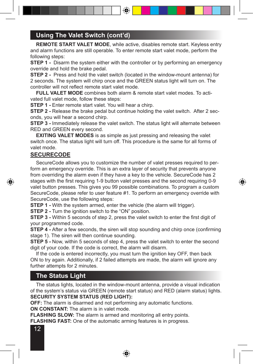 12Using The Valet Switch (cont’d) REMOTE START VALET MODE, while active, disables remote start. Keyless entry and alarm functions are still operable. To enter remote start valet mode, perform the following steps:STEP 1 -  Disarm the system either with the controller or by performing an emergency override and hold the brake pedal.STEP 2 -  Press and hold the valet switch (located in the window-mount antenna) for 2 seconds. The system will chirp once and the GREEN status light will turn on. The controller will not reect remote start valet mode. FULL VALET MODE combines both alarm &amp; remote start valet modes. To acti-vated full valet mode, follow these steps:STEP 1 - Enter remote start valet. You will hear a chirp.STEP 2 - Release the brake pedal but continue holding the valet switch.  After 2 sec-onds, you will hear a second chirp. STEP 3 - Immediately release the valet switch. The status light will alternate between RED and GREEN every second. EXITING VALET MODES is as simple as just pressing and releasing the valet switch once. The status light will turn off. This procedure is the same for all forms of valet mode.SECURECODE  SecureCode allows you to customize the number of valet presses required to per-form an emergency override. This is an extra layer of security that prevents anyone from overriding the alarm even if they have a key to the vehicle. SecureCode has 2 stages with the rst requiring 1-9 button valet presses and the second requiring 0-9 valet button presses. This gives you 99 possible combinations. To program a custom SecureCode, please refer to user feature #1. To perform an emergency override with SecureCode, use the following steps:STEP 1 - With the system armed, enter the vehicle (the alarm will trigger).STEP 2 - Turn the ignition switch to the “ON” position.STEP 3 - Within 5 seconds of step 2, press the valet switch to enter the rst digit of your programmed code.STEP 4 - After a few seconds, the siren will stop sounding and chirp once (conrming stage 1). The siren will then continue sounding.STEP 5 - Now, within 5 seconds of step 4, press the valet switch to enter the second digit of your code. If the code is correct, the alarm will disarm.  If the code is entered incorrectly, you must turn the ignition key OFF, then back ON to try again. Additionally, if 2 failed attempts are made, the alarm will ignore any further attempts for 2 minutes.The Status Light  The status lights, located in the window-mount antenna, provide a visual indication of the system’s status via GREEN (remote start status) and RED (alarm status) lights.SECURITY SYSTEM STATUS (RED LIGHT):OFF: The alarm is disarmed and not performing any automatic functions.ON CONSTANT: The alarm is in valet mode.FLASHING SLOW: The alarm is armed and monitoring all entry points.FLASHING FAST: One of the automatic arming features is in progress.