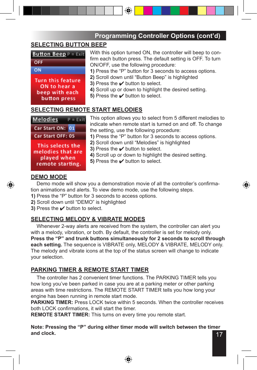 17DEMO MODE Demo mode will show you a demonstration movie of all the controller’s conrma-tion animations and alerts. To view demo mode, use the following steps.1) Press the “P” button for 3 seconds to access options.2) Scroll down until “DEMO” is highlighted 3) Press the 4 button to select.Programming Controller Options (cont’d) The controller has 2 convenient timer functions. The PARKING TIMER tells you how long you’ve been parked in case you are at a parking meter or other parking areas with time restrictions. The REMOTE START TIMER tells you how long your engine has been running in remote start mode. PARKING TIMER: Press LOCK twice within 5 seconds. When the controller receives both LOCK conrmations, it will start the timer.REMOTE START TIMER: This turns on every time you remote start.Note: Pressing the “P” during either timer mode will switch between the timer and clock.PARKING TIMER &amp; REMOTE START TIMERSELECTING BUTTON BEEPWith this option turned ON, the controller will beep to con-rm each button press. The default setting is OFF. To turn ON/OFF, use the following procedure:1) Press the “P” button for 3 seconds to access options.2) Scroll down until “Button Beep” is highlighted 3) Press the 4 button to select.4) Scroll up or down to highlight the desired setting.5) Press the 4 button to select.SELECTING MELODY &amp; VIBRATE MODES  Whenever 2-way alerts are received from the system, the controller can alert you with a melody, vibration, or both. By default, the controller is set for melody only. Press the “P” and trunk buttons simultaneously for 2 seconds to scroll through each setting. The sequence is VIBRATE only, MELODY &amp; VIBRATE, MELODY only. The melody and vibrate icons at the top of the status screen will change to indicate your selection.This option allows you to select from 5 different melodies to indicate when remote start is turned on and off. To change the setting, use the following procedure:1) Press the “P” button for 3 seconds to access options.2) Scroll down until “Melodies” is highlighted 3) Press the 4 button to select.4) Scroll up or down to highlight the desired setting.5) Press the 4 button to select.SELECTING REMOTE START MELODIES