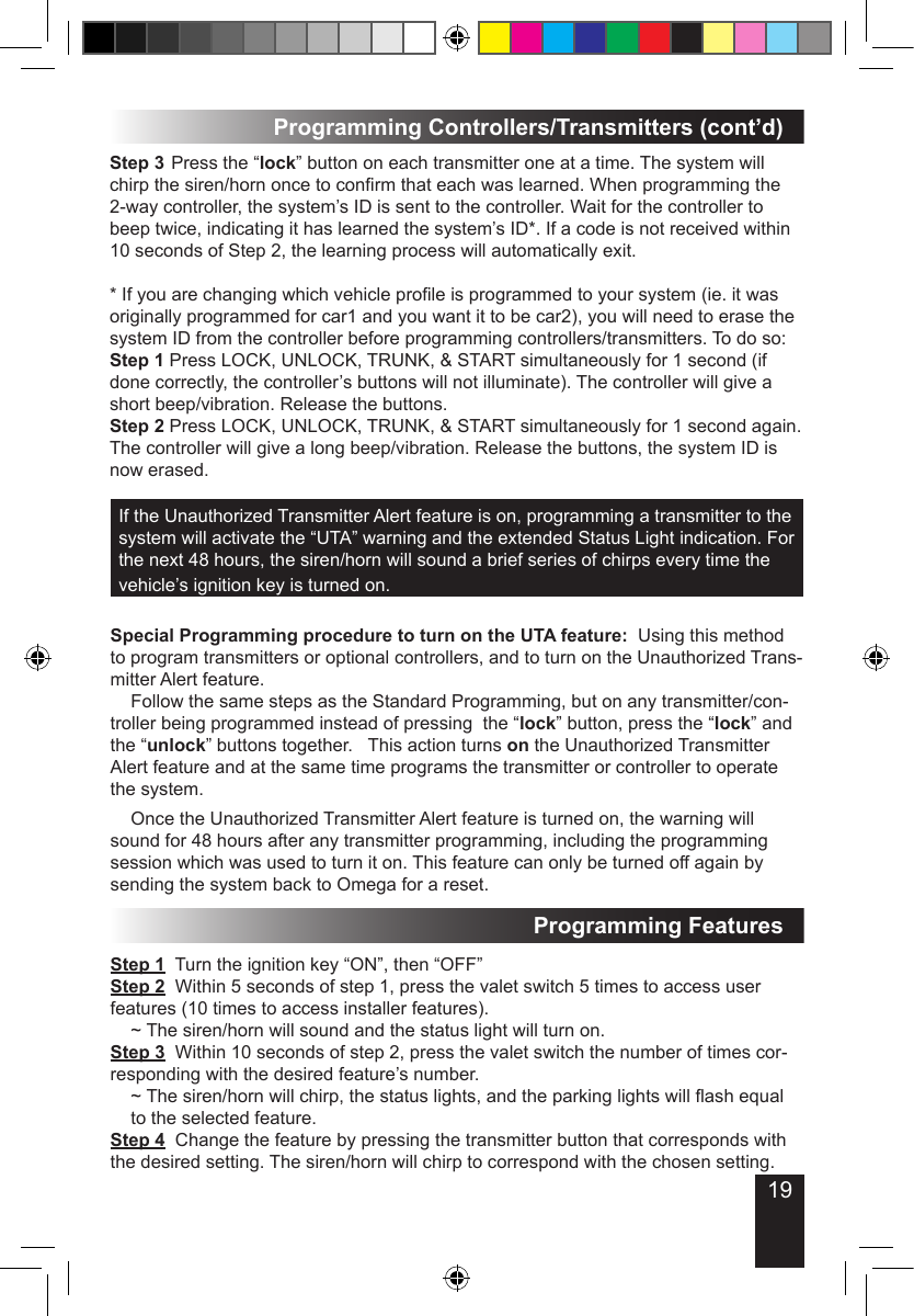 19Programming Controllers/Transmitters (cont’d)If the Unauthorized Transmitter Alert feature is on, programming a transmitter to the system will activate the “UTA” warning and the extended Status Light indication. For the next 48 hours, the siren/horn will sound a brief series of chirps every time the vehicle’s ignition key is turned on.   Step 3 Press the “lock” button on each transmitter one at a time. The system will chirp the siren/horn once to conrm that each was learned. When programming the 2-way controller, the system’s ID is sent to the controller. Wait for the controller to beep twice, indicating it has learned the system’s ID*. If a code is not received within  10 seconds of Step 2, the learning process will automatically exit. * If you are changing which vehicle prole is programmed to your system (ie. it was originally programmed for car1 and you want it to be car2), you will need to erase the system ID from the controller before programming controllers/transmitters. To do so:Step 1 Press LOCK, UNLOCK, TRUNK, &amp; START simultaneously for 1 second (if done correctly, the controller’s buttons will not illuminate). The controller will give a short beep/vibration. Release the buttons.Step 2 Press LOCK, UNLOCK, TRUNK, &amp; START simultaneously for 1 second again. The controller will give a long beep/vibration. Release the buttons, the system ID is now erased.Special Programming procedure to turn on the UTA feature:  Using this method to program transmitters or optional controllers, and to turn on the Unauthorized Trans-mitter Alert feature.  Follow the same steps as the Standard Programming, but on any transmitter/con-troller being programmed instead of pressing  the “lock” button, press the “lock” and the “unlock” buttons together.   This action turns on the Unauthorized Transmitter Alert feature and at the same time programs the transmitter or controller to operate the system.  Once the Unauthorized Transmitter Alert feature is turned on, the warning will sound for 48 hours after any transmitter programming, including the programming session which was used to turn it on. This feature can only be turned off again by sending the system back to Omega for a reset.Step 1  Turn the ignition key “ON”, then “OFF”Step 2  Within 5 seconds of step 1, press the valet switch 5 times to access user features (10 times to access installer features).  ~ The siren/horn will sound and the status light will turn on.Step 3  Within 10 seconds of step 2, press the valet switch the number of times cor-responding with the desired feature’s number.  ~ The siren/horn will chirp, the status lights, and the parking lights will ash equal   to the selected feature.Step 4  Change the feature by pressing the transmitter button that corresponds with the desired setting. The siren/horn will chirp to correspond with the chosen setting.Programming Features