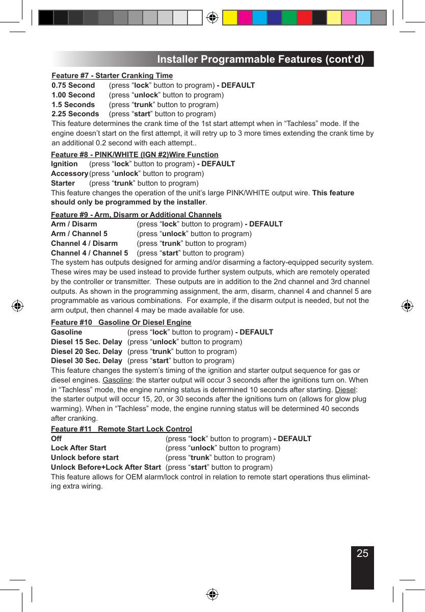 25Installer Programmable Features (cont’d)Feature #8 - PINK/WHITE (IGN #2)Wire FunctionIgnition   (press “lock” button to program) - DEFAULTAccessory (press “unlock” button to program)Starter    (press “trunk” button to program)This feature changes the operation of the unit’s large PINK/WHITE output wire. This feature should only be programmed by the installer. Feature #7 - Starter Cranking Time0.75 Second  (press “lock” button to program) - DEFAULT1.00 Second  (press “unlock” button to program)1.5 Seconds  (press “trunk” button to program)2.25 Seconds  (press “start” button to program)This feature determines the crank time of the 1st start attempt when in “Tachless” mode. If the engine doesn’t start on the rst attempt, it will retry up to 3 more times extending the crank time by an additional 0.2 second with each attempt..Feature #9 - Arm, Disarm or Additional ChannelsArm / Disarm         (press “lock” button to program) - DEFAULTArm / Channel 5       (press “unlock” button to program)Channel 4 / Disarm    (press “trunk” button to program)Channel 4 / Channel 5  (press “start” button to program)The system has outputs designed for arming and/or disarming a factory-equipped security system.  These wires may be used instead to provide further system outputs, which are remotely operated by the controller or transmitter.  These outputs are in addition to the 2nd channel and 3rd channel outputs. As shown in the programming assignment, the arm, disarm, channel 4 and channel 5 are programmable as various combinations.  For example, if the disarm output is needed, but not the arm output, then channel 4 may be made available for use. Feature #11   Remote Start Lock ControlOff            (press “lock” button to program) - DEFAULTLock After Start       (press “unlock” button to program)Unlock before start      (press “trunk” button to program)Unlock Before+Lock After Start  (press “start” button to program)This feature allows for OEM alarm/lock control in relation to remote start operations thus eliminat-ing extra wiring.Feature #10   Gasoline Or Diesel EngineGasoline      (press “lock” button to program) - DEFAULTDiesel 15 Sec. Delay  (press “unlock” button to program)Diesel 20 Sec. Delay  (press “trunk” button to program)Diesel 30 Sec. Delay  (press “start” button to program)This feature changes the system’s timing of the ignition and starter output sequence for gas or diesel engines. Gasoline: the starter output will occur 3 seconds after the ignitions turn on. When in “Tachless” mode, the engine running status is determined 10 seconds after starting. Diesel: the starter output will occur 15, 20, or 30 seconds after the ignitions turn on (allows for glow plug warming). When in “Tachless” mode, the engine running status will be determined 40 seconds after cranking. 