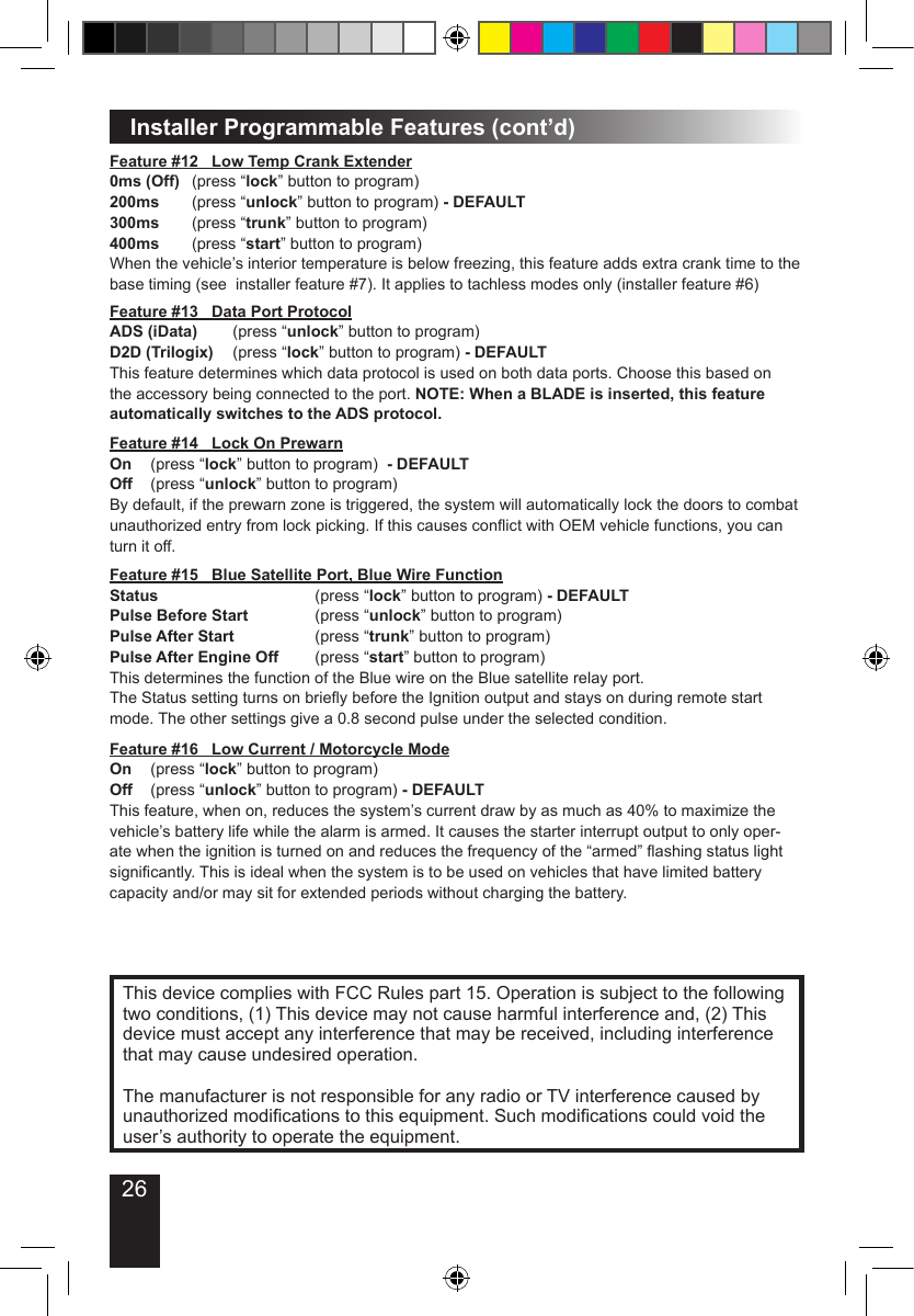 26Installer Programmable Features (cont’d)This device complies with FCC Rules part 15. Operation is subject to the following two conditions, (1) This device may not cause harmful interference and, (2) This device must accept any interference that may be received, including interference that may cause undesired operation.The manufacturer is not responsible for any radio or TV interference caused by unauthorized modications to this equipment. Such modications could void the user’s authority to operate the equipment.Feature #12   Low Temp Crank Extender0ms (Off)  (press “lock” button to program)200ms  (press “unlock” button to program) - DEFAULT300ms  (press “trunk” button to program)400ms  (press “start” button to program)When the vehicle’s interior temperature is below freezing, this feature adds extra crank time to the base timing (see  installer feature #7). It applies to tachless modes only (installer feature #6)Feature #13   Data Port ProtocolADS (iData)  (press “unlock” button to program) D2D (Trilogix)  (press “lock” button to program) - DEFAULTThis feature determines which data protocol is used on both data ports. Choose this based on the accessory being connected to the port. NOTE: When a BLADE is inserted, this feature automatically switches to the ADS protocol.Feature #14   Lock On PrewarnOn  (press “lock” button to program)  - DEFAULTOff  (press “unlock” button to program)By default, if the prewarn zone is triggered, the system will automatically lock the doors to combat unauthorized entry from lock picking. If this causes conict with OEM vehicle functions, you can turn it off.Feature #15   Blue Satellite Port, Blue Wire FunctionStatus        (press “lock” button to program) - DEFAULTPulse Before Start    (press “unlock” button to program)Pulse After Start    (press “trunk” button to program)Pulse After Engine Off  (press “start” button to program)This determines the function of the Blue wire on the Blue satellite relay port.The Status setting turns on briey before the Ignition output and stays on during remote start mode. The other settings give a 0.8 second pulse under the selected condition.Feature #16   Low Current / Motorcycle ModeOn  (press “lock” button to program)  Off  (press “unlock” button to program) - DEFAULTThis feature, when on, reduces the system’s current draw by as much as 40% to maximize the vehicle’s battery life while the alarm is armed. It causes the starter interrupt output to only oper-ate when the ignition is turned on and reduces the frequency of the “armed” ashing status light signicantly. This is ideal when the system is to be used on vehicles that have limited battery capacity and/or may sit for extended periods without charging the battery.