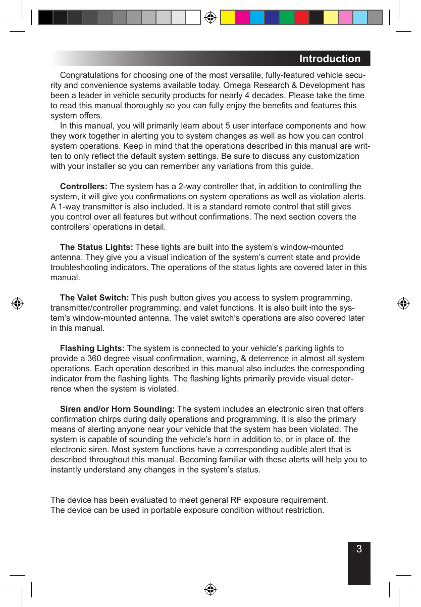 3Introduction  Congratulations for choosing one of the most versatile, fully-featured vehicle secu-rity and convenience systems available today. Omega Research &amp; Development has been a leader in vehicle security products for nearly 4 decades. Please take the time to read this manual thoroughly so you can fully enjoy the benets and features this system offers.  In this manual, you will primarily learn about 5 user interface components and how they work together in alerting you to system changes as well as how you can control system operations. Keep in mind that the operations described in this manual are writ-ten to only reect the default system settings. Be sure to discuss any customization with your installer so you can remember any variations from this guide. Controllers: The system has a 2-way controller that, in addition to controlling the system, it will give you conrmations on system operations as well as violation alerts. A 1-way transmitter is also included. It is a standard remote control that still gives you control over all features but without conrmations. The next section covers the controllers’ operations in detail. The Status Lights: These lights are built into the system’s window-mounted antenna. They give you a visual indication of the system’s current state and provide troubleshooting indicators. The operations of the status lights are covered later in this manual. The Valet Switch: This push button gives you access to system programming, transmitter/controller programming, and valet functions. It is also built into the sys-tem’s window-mounted antenna. The valet switch’s operations are also covered later in this manual. Flashing Lights: The system is connected to your vehicle’s parking lights to provide a 360 degree visual conrmation, warning, &amp; deterrence in almost all system operations. Each operation described in this manual also includes the corresponding indicator from the ashing lights. The ashing lights primarily provide visual deter-rence when the system is violated.  Siren and/or Horn Sounding: The system includes an electronic siren that offers conrmation chirps during daily operations and programming. It is also the primary means of alerting anyone near your vehicle that the system has been violated. The system is capable of sounding the vehicle’s horn in addition to, or in place of, the electronic siren. Most system functions have a corresponding audible alert that is described throughout this manual. Becoming familiar with these alerts will help you to instantly understand any changes in the system’s status.  The device has been evaluated to meet general RF exposure requirement. The device can be used in portable exposure condition without restriction.  