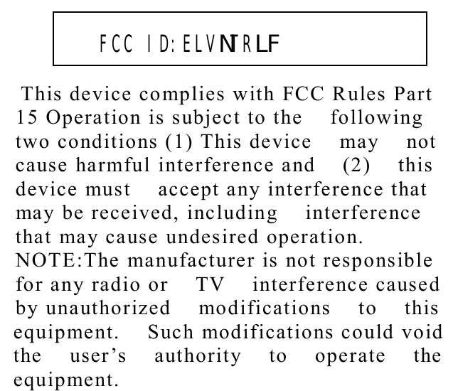          This device complies with FCC Rules Part    15 Operation is subject to the  following  two conditions (1) This device  may  not  cause harmful interference and  (2)  this  device must  accept any interference that  may be received, including  interference  that may cause undesired operation.  NOTE:The manufacturer is not responsible  for any radio or  TV  interference caused  by unauthorized  modifications  to  this  equipment.  Such modifications could void  the  user’s  authority  to  operate  the  equipment.     FCC ID:ELVNTRLF  