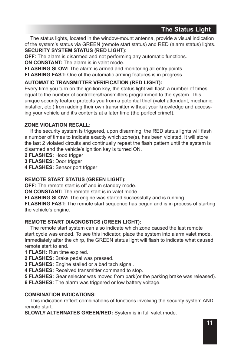 11The Status Light  The status lights, located in the window-mount antenna, provide a visual indication of the system’s status via GREEN (remote start status) and RED (alarm status) lights.SECURITY SYSTEM STATUS (RED LIGHT):OFF: The alarm is disarmed and not performing any automatic functions.ON CONSTANT: The alarm is in valet mode.FLASHING SLOW: The alarm is armed and monitoring all entry points.FLASHING FAST: One of the automatic arming features is in progress.AUTOMATIC TRANSMITTER VERIFICATION (RED LIGHT):Every time you turn on the ignition key, the status light will ash a number of times equal to the number of controllers/transmitters programmed to the system. This unique security feature protects you from a potential thief (valet attendant, mechanic, installer, etc.) from adding their own transmitter without your knowledge and access-ing your vehicle and it’s contents at a later time (the perfect crime!).ZONE VIOLATION RECALL:  If the security system is triggered, upon disarming, the RED status lights will ash a number of times to indicate exactly which zone(s), has been violated. It will store the last 2 violated circuits and continually repeat the ash pattern until the system is disarmed and the vehicle’s ignition key is turned ON. 2 FLASHES: Hood trigger3 FLASHES: Door trigger4 FLASHES: Sensor port triggerREMOTE START STATUS (GREEN LIGHT):OFF: The remote start is off and in standby mode.ON CONSTANT: The remote start is in valet mode.FLASHING SLOW: The engine was started successfully and is running.FLASHING FAST: The remote start sequence has begun and is in process of starting the vehicle’s engine.REMOTE START DIAGNOSTICS (GREEN LIGHT):  The remote start system can also indicate which zone caused the last remote start cycle was ended. To see this indicator, place the system into alarm valet mode. Immediately after the chirp, the GREEN status light will ash to indicate what caused remote start to end.1 FLASH: Run time expired.2 FLASHES: Brake pedal was pressed.3 FLASHES: Engine stalled or a bad tach signal.4 FLASHES: Received transmitter command to stop.5 FLASHES: Gear selector was moved from park(or the parking brake was released).6 FLASHES: The alarm was triggered or low battery voltage.COMBINATION INDICATIONS:  This indication reect combinations of functions involving the security system AND remote start.SLOWLY ALTERNATES GREEN/RED: System is in full valet mode.