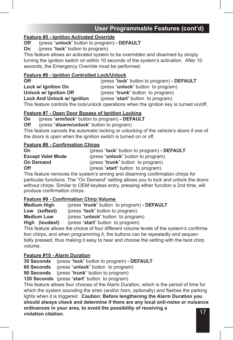17User Programmable Features (cont’d)Feature #5 - Ignition Activated Override Off      (press “unlock” button to program) - DEFAULTOn      (press “lock” button to program)This feature allows an activated system to be overridden and disarmed by simply turning the ignition switch on within 10 seconds of the system’s activation.  After 10 seconds, the Emergency Override must be performed.Feature #7 - Open Door Bypass of Ignition LockingOn      (press “arm/lock” button to program) - DEFAULTOff      (press “disarm/unlock” button to program)This feature cancels the automatic locking or unlocking of the vehicle’s doors if one of the doors is open when the ignition switch is turned on or off. Feature #6 - Ignition Controlled Lock/UnlockOff             (press “lock” button to program) - DEFAULT Lock w/ Ignition On            (press “unlock” button  to program)Unlock w/ Ignition Off          (press “trunk” button  to program)Lock And Unlock w/ Ignition     (press “start” button  to program)This feature controls the lock/unlock operations when the ignition key is turned on/off, Feature #8 - Conrmation Chirps            On           (press “lock” button to program) - DEFAULTExcept Valet Mode          (press “unlock” button to program)On Demand               (press “trunk” button  to program)Off           (press “start” button  to program)This feature removes the system’s arming and disarming conrmation chirps for particular functions. The “On Demand” setting allows you to lock and unlock the doors without chirps. Similar to OEM keyless entry, pressing either function a 2nd time, will produce conrmation chirps.Feature #9 - Conrmation Chirp Volume   Medium High        (press “trunk” button  to program) - DEFAULTLow   (softest)      (press “lock” button to program)Medium Low         (press “unlock” button  to program)High   (loudest)    (press “start” button  to program)This feature allows the choice of four different volume levels of the system’s conrma-tion chirps, and when programming it, the buttons can be repeatedly and sequen-tially pressed, thus making it easy to hear and choose the setting with the best chirp volume.   Feature #10 - Alarm Duration30 Seconds   (press “lock” button to program) - DEFAULT60 Seconds   (press “unlock” button  to program) 90 Seconds     (press “trunk” button to program)120 Seconds  (press “start” button  to program)      This feature allows four choices of the Alarm Duration, which is the period of time for which the system sounding the siren (and/or horn, optionally) and ashes the parking lights when it is triggered.  Caution: Before lengthening the Alarm Duration you should always check and determine if there are any local anti-noise or nuisance ordinances in your area, to avoid the possibility of receiving a violation citation. 