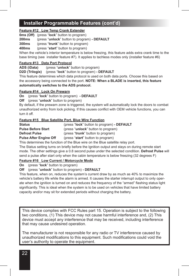 22Installer Programmable Features (cont’d)This device complies with FCC Rules part 15. Operation is subject to the following two conditions, (1) This device may not cause harmful interference and, (2) This device must accept any interference that may be received, including interference that may cause undesired operation.The manufacturer is not responsible for any radio or TV interference caused by unauthorized modications to this equipment. Such modications could void the user’s authority to operate the equipment.Feature #12   Low Temp Crank Extender0ms (Off)  (press “lock” button to program)200ms  (press “unlock” button to program) - DEFAULT300ms  (press “trunk” button to program)400ms  (press “start” button to program)When the vehicle’s interior temperature is below freezing, this feature adds extra crank time to the base timing (see  installer feature #7). It applies to tachless modes only (installer feature #6)Feature #13   Data Port ProtocolADS (iData)  (press “unlock” button to program) D2D (Trilogix)  (press “lock” button to program) - DEFAULTThis feature determines which data protocol is used on both data ports. Choose this based on the accessory being connected to the port. NOTE: When a BLADE is inserted, this feature automatically switches to the ADS protocol.Feature #14   Lock On PrewarnOn  (press “lock” button to program)  - DEFAULTOff  (press “unlock” button to program)By default, if the prewarn zone is triggered, the system will automatically lock the doors to combat unauthorized entry from lock picking. If this causes conict with OEM vehicle functions, you can turn it off.Feature #15   Blue Satellite Port, Blue Wire FunctionStatus        (press “lock” button to program) - DEFAULTPulse Before Start    (press “unlock” button to program)Defrost Pulse      (press “trunk” button to program)Pulse After Engine Off  (press “start” button to program)This determines the function of the Blue wire on the Blue satellite relay port.The Status setting turns on briey before the Ignition output and stays on during remote start mode. The other settings give a 0.8 second pulse under the selected condition. Defrost Pulse will send a pulse after start only when the cabin temperature is below freezing (32 degrees F)Feature #16   Low Current / Motorcycle ModeOn  (press “lock” button to program)  Off  (press “unlock” button to program) - DEFAULTThis feature, when on, reduces the system’s current draw by as much as 40% to maximize the vehicle’s battery life while the alarm is armed. It causes the starter interrupt output to only oper-ate when the ignition is turned on and reduces the frequency of the “armed” ashing status light signicantly. This is ideal when the system is to be used on vehicles that have limited battery capacity and/or may sit for extended periods without charging the battery.