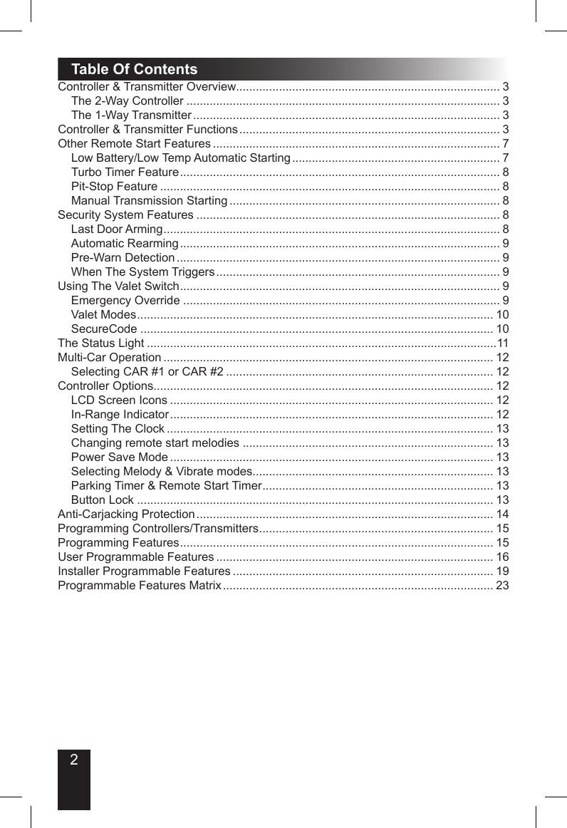 2Table Of ContentsController &amp; Transmitter Overview................................................................................ 3The 2-Way Controller ............................................................................................... 3The 1-Way Transmitter ............................................................................................. 3Controller &amp; Transmitter Functions ............................................................................... 3Other Remote Start Features ....................................................................................... 7Low Battery/Low Temp Automatic Starting ............................................................... 7Turbo Timer Feature ................................................................................................. 8Pit-Stop Feature ....................................................................................................... 8Manual Transmission Starting .................................................................................. 8Security System Features ............................................................................................ 8Last Door Arming ...................................................................................................... 8Automatic Rearming ................................................................................................. 9Pre-Warn Detection .................................................................................................. 9When The System Triggers ...................................................................................... 9Using The Valet Switch ................................................................................................. 9Emergency Override ................................................................................................ 9Valet Modes ............................................................................................................ 10SecureCode ........................................................................................................... 10The Status Light ..........................................................................................................11Multi-Car Operation .................................................................................................... 12Selecting CAR #1 or CAR #2 ................................................................................. 12Controller Options....................................................................................................... 12LCD Screen Icons .................................................................................................. 12In-Range Indicator .................................................................................................. 12Setting The Clock ................................................................................................... 13Changing remote start melodies ............................................................................ 13Power Save Mode .................................................................................................. 13Selecting Melody &amp; Vibrate modes......................................................................... 13Parking Timer &amp; Remote Start Timer ...................................................................... 13Button Lock ............................................................................................................ 13Anti-Carjacking Protection .......................................................................................... 14Programming Controllers/Transmitters ....................................................................... 15Programming Features ............................................................................................... 15User Programmable Features .................................................................................... 16Installer Programmable Features ............................................................................... 19Programmable Features Matrix .................................................................................. 23