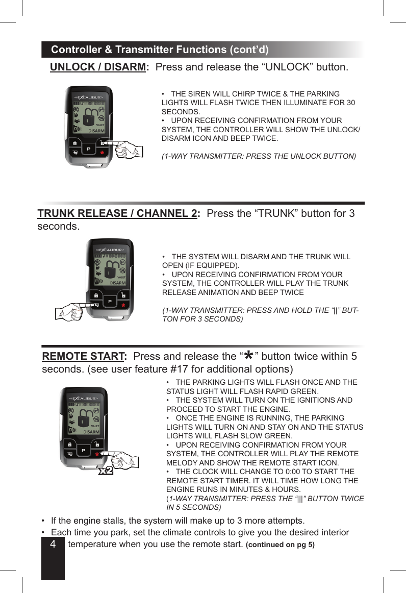 4Controller &amp; Transmitter Functions (cont’d)UNLOCK / DISARM:  Press and release the “UNLOCK” button.THE SIREN WILL CHIRP TWICE &amp; THE PARKING • LIGHTS WILL FLASH TWICE THEN ILLUMINATE FOR 30 SECONDS.UPON RECEIVING CONFIRMATION FROM YOUR • SYSTEM, THE CONTROLLER WILL SHOW THE UNLOCK/DISARM ICON AND BEEP TWICE.(1-WAY TRANSMITTER: PRESS THE UNLOCK BUTTON)TRUNK RELEASE / CHANNEL 2:  Press the “TRUNK” button for 3 seconds.THE SYSTEM WILL DISARM AND THE TRUNK WILL • OPEN (IF EQUIPPED).UPON RECEIVING CONFIRMATION FROM YOUR • SYSTEM, THE CONTROLLER WILL PLAY THE TRUNK RELEASE ANIMATION AND BEEP TWICE(1-WAY TRANSMITTER: PRESS AND HOLD THE “||” BUT-TON FOR 3 SECONDS)REMOTE START:  Press and release the “    ” button twice within 5 seconds. (see user feature #17 for additional options)THE PARKING LIGHTS WILL FLASH ONCE AND THE • STATUS LIGHT WILL FLASH RAPID GREEN. THE SYSTEM WILL TURN ON THE IGNITIONS AND • PROCEED TO START THE ENGINE. ONCE THE ENGINE IS RUNNING, THE PARKING • LIGHTS WILL TURN ON AND STAY ON AND THE STATUS LIGHTS WILL FLASH SLOW GREEN.UPON RECEIVING CONFIRMATION FROM YOUR • SYSTEM, THE CONTROLLER WILL PLAY THE REMOTE MELODY AND SHOW THE REMOTE START ICON.THE CLOCK WILL CHANGE TO 0:00 TO START THE • REMOTE START TIMER. IT WILL TIME HOW LONG THE ENGINE RUNS IN MINUTES &amp; HOURS.(1-WAY TRANSMITTER: PRESS THE “|||” BUTTON TWICE IN 5 SECONDS)If the engine stalls, the system will make up to 3 more attempts.• Each time you park, set the climate controls to give you the desired interior •      temperature when you use the remote start. •  (continued on pg 5)x2*