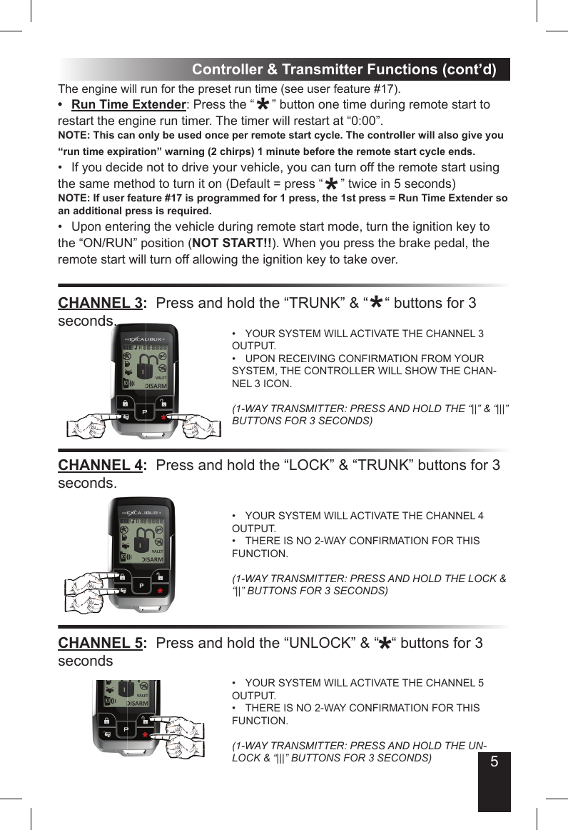 5Controller &amp; Transmitter Functions (cont’d)CHANNEL 3:  Press and hold the “TRUNK” &amp; “    “ buttons for 3 seconds.YOUR SYSTEM WILL ACTIVATE THE CHANNEL 3 • OUTPUT.UPON RECEIVING CONFIRMATION FROM YOUR • SYSTEM, THE CONTROLLER WILL SHOW THE CHAN-NEL 3 ICON.(1-WAY TRANSMITTER: PRESS AND HOLD THE “||” &amp; “|||” BUTTONS FOR 3 SECONDS)CHANNEL 4:  Press and hold the “LOCK” &amp; “TRUNK” buttons for 3 seconds.YOUR SYSTEM WILL ACTIVATE THE CHANNEL 4 • OUTPUT.THERE IS NO 2-WAY CONFIRMATION FOR THIS • FUNCTION.(1-WAY TRANSMITTER: PRESS AND HOLD THE LOCK &amp; “||” BUTTONS FOR 3 SECONDS)The engine will run for the preset run time (see user feature #17). Run Time Extender•  : Press the “     ” button one time during remote start to restart the engine run timer. The timer will restart at “0:00”.NOTE: This can only be used once per remote start cycle. The controller will also give you “run time expiration” warning (2 chirps) 1 minute before the remote start cycle ends.If you decide not to drive your vehicle, you can turn off the remote start using • the same method to turn it on (Default = press “     ” twice in 5 seconds) NOTE: If user feature #17 is programmed for 1 press, the 1st press = Run Time Extender so an additional press is required.Upon entering the vehicle during remote start mode, turn the ignition key to • the “ON/RUN” position (NOT START!!). When you press the brake pedal, the remote start will turn off allowing the ignition key to take over.seconds.***CHANNEL 5:  Press and hold the “UNLOCK” &amp; “   “ buttons for 3 secondsYOUR SYSTEM WILL ACTIVATE THE CHANNEL 5 • OUTPUT.THERE IS NO 2-WAY CONFIRMATION FOR THIS • FUNCTION.(1-WAY TRANSMITTER: PRESS AND HOLD THE UN-LOCK &amp; “|||” BUTTONS FOR 3 SECONDS)*