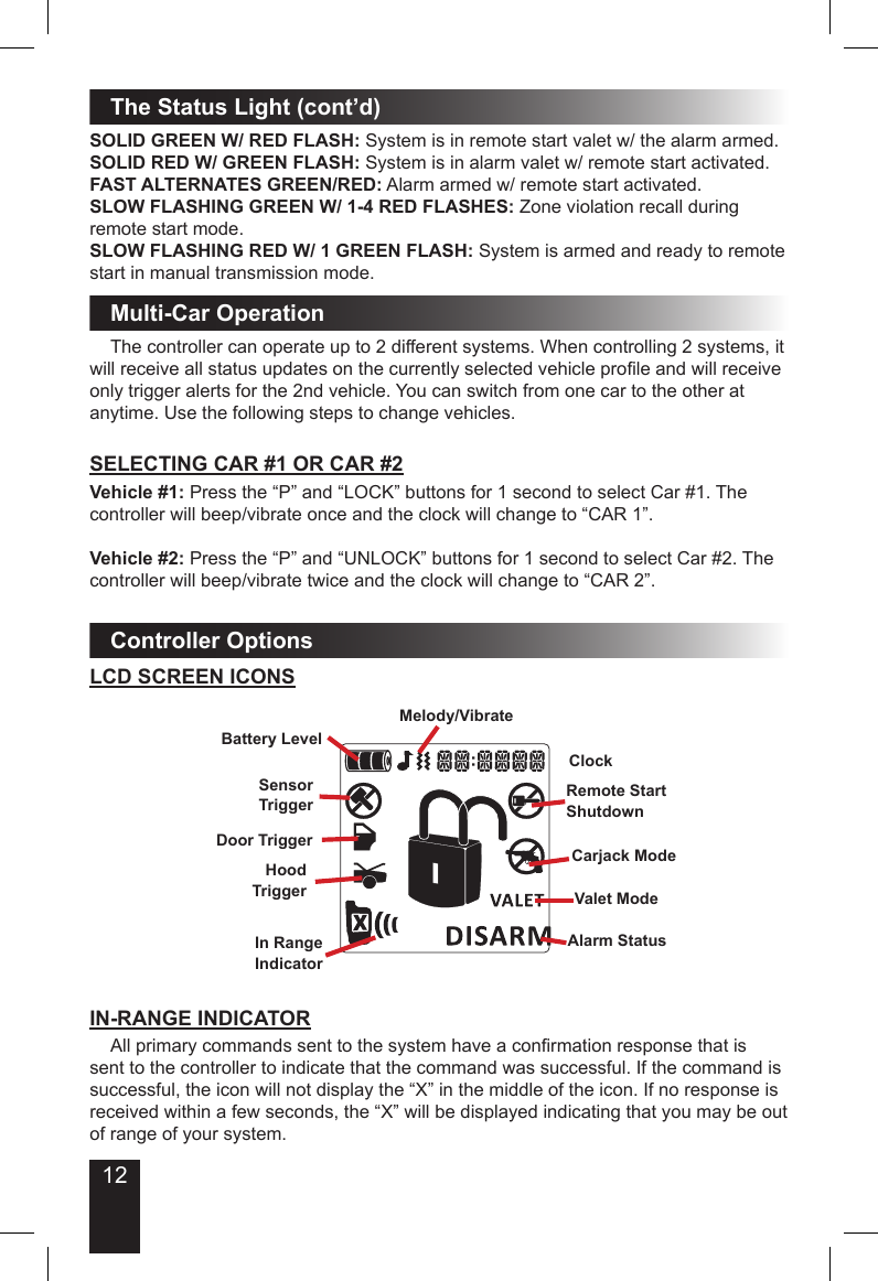 12The Status Light (cont’d)SOLID GREEN W/ RED FLASH: System is in remote start valet w/ the alarm armed.SOLID RED W/ GREEN FLASH: System is in alarm valet w/ remote start activated.FAST ALTERNATES GREEN/RED: Alarm armed w/ remote start activated.SLOW FLASHING GREEN W/ 1-4 RED FLASHES: Zone violation recall during remote start mode.SLOW FLASHING RED W/ 1 GREEN FLASH: System is armed and ready to remote start in manual transmission mode.  The controller can operate up to 2 different systems. When controlling 2 systems, it will receive all status updates on the currently selected vehicle prole and will receive only trigger alerts for the 2nd vehicle. You can switch from one car to the other at anytime. Use the following steps to change vehicles. SELECTING CAR #1 OR CAR #2Vehicle #1: Press the “P” and “LOCK” buttons for 1 second to select Car #1. The controller will beep/vibrate once and the clock will change to “CAR 1”.Vehicle #2: Press the “P” and “UNLOCK” buttons for 1 second to select Car #2. The controller will beep/vibrate twice and the clock will change to “CAR 2”.Multi-Car OperationController OptionsLCD SCREEN ICONSBattery LevelMelody/VibrateValet ModeHoodTriggerCarjack ModeAlarm StatusRemote StartShutdownClockDoor TriggerIn RangeIndicatorSensorTrigger  All primary commands sent to the system have a conrmation response that is sent to the controller to indicate that the command was successful. If the command is successful, the icon will not display the “X” in the middle of the icon. If no response is received within a few seconds, the “X” will be displayed indicating that you may be out of range of your system. IN-RANGE INDICATOR