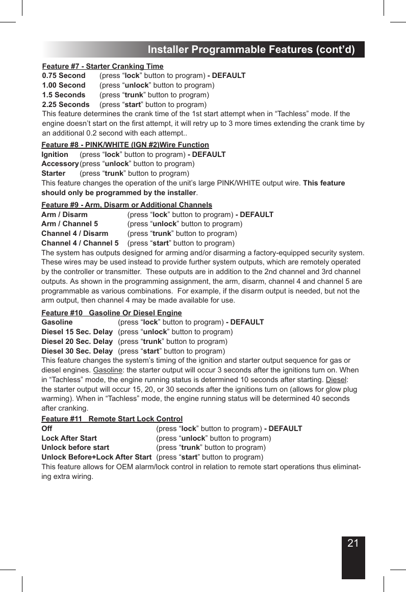 21Installer Programmable Features (cont’d)Feature #8 - PINK/WHITE (IGN #2)Wire FunctionIgnition   (press “lock” button to program) - DEFAULTAccessory (press “unlock” button to program)Starter    (press “trunk” button to program)This feature changes the operation of the unit’s large PINK/WHITE output wire. This feature should only be programmed by the installer. Feature #7 - Starter Cranking Time0.75 Second  (press “lock” button to program) - DEFAULT1.00 Second  (press “unlock” button to program)1.5 Seconds  (press “trunk” button to program)2.25 Seconds  (press “start” button to program)This feature determines the crank time of the 1st start attempt when in “Tachless” mode. If the engine doesn’t start on the rst attempt, it will retry up to 3 more times extending the crank time by an additional 0.2 second with each attempt..Feature #9 - Arm, Disarm or Additional ChannelsArm / Disarm         (press “lock” button to program) - DEFAULTArm / Channel 5       (press “unlock” button to program)Channel 4 / Disarm    (press “trunk” button to program)Channel 4 / Channel 5  (press “start” button to program)The system has outputs designed for arming and/or disarming a factory-equipped security system.  These wires may be used instead to provide further system outputs, which are remotely operated by the controller or transmitter.  These outputs are in addition to the 2nd channel and 3rd channel outputs. As shown in the programming assignment, the arm, disarm, channel 4 and channel 5 are programmable as various combinations.  For example, if the disarm output is needed, but not the arm output, then channel 4 may be made available for use. Feature #11   Remote Start Lock ControlOff            (press “lock” button to program) - DEFAULTLock After Start       (press “unlock” button to program)Unlock before start      (press “trunk” button to program)Unlock Before+Lock After Start  (press “start” button to program)This feature allows for OEM alarm/lock control in relation to remote start operations thus eliminat-ing extra wiring.Feature #10   Gasoline Or Diesel EngineGasoline      (press “lock” button to program) - DEFAULTDiesel 15 Sec. Delay  (press “unlock” button to program)Diesel 20 Sec. Delay  (press “trunk” button to program)Diesel 30 Sec. Delay  (press “start” button to program)This feature changes the system’s timing of the ignition and starter output sequence for gas or diesel engines. Gasoline: the starter output will occur 3 seconds after the ignitions turn on. When in “Tachless” mode, the engine running status is determined 10 seconds after starting. Diesel: the starter output will occur 15, 20, or 30 seconds after the ignitions turn on (allows for glow plug warming). When in “Tachless” mode, the engine running status will be determined 40 seconds after cranking. 