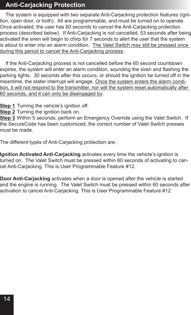 Anti-Carjacking Protection  The system is equipped with two separate Anti-Carjacking protection features (igni-tion, open door, or both).  All are programmable, and must be turned on to operate.  Once activated, the user has 60 seconds to cancel the Anti-Carjacking protection process (described below).  If Anti-Carjacking is not cancelled, 53 seconds after being activated the siren will begin to chirp for 7 seconds to alert the user that the system is about to enter into an alarm condition.  The Valet Switch may still be pressed once during this period to cancel the Anti-Carjacking process.  If the Anti-Carjacking process is not cancelled before the 60 second countdown expires,thesystemwillenteranalarmcondition,soundingthesirenandashingtheparking lights.  30 seconds after this occurs, or should the ignition be turned off in the meantime, the stater interrupt will engage. Once the system enters the alarm condi-tion, it will not respond to the transmitter, nor will the system reset automatically after 60 seconds, and it can only be disengaged by:Step 1  Turning the vehicle’s ignition off.Step 2  Turning the ignition back on.Step 3  Within 5 seconds, perform an Emergency Override using the Valet Switch.  If the SecureCode has been customized, the correct number of Valet Switch presses must be made.  The different types of Anti-Carjacking protection are:Ignition Activated Anti-Carjacking activates every time the vehicle’s ignition is turned on.  The Valet Switch must be pressed within 60 seconds of activating to can-cel Anti-Carjacking. This is User Programmable Feature #12.Door Anti-Carjacking activates when a door is opened after the vehicle is started and the engine is running.  The Valet Switch must be pressed within 60 seconds after activation to cancel Anti-Carjacking. This is User Programmable Feature #12.14