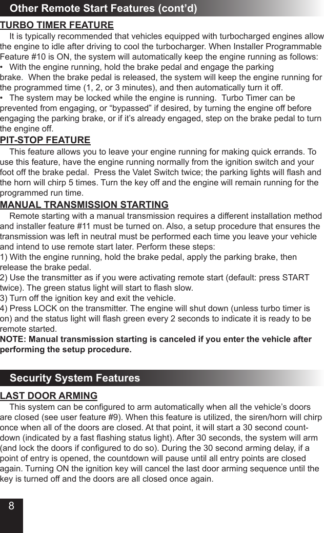 Other Remote Start Features (cont’d) It is typically recommended that vehicles equipped with turbocharged engines allow the engine to idle after driving to cool the turbocharger. When Installer Programmable Feature #10 is ON, the system will automatically keep the engine running as follows:• Withtheenginerunning,holdthebrakepedalandengagetheparkingbrake.  When the brake pedal is released, the system will keep the engine running for the programmed time (1, 2, or 3 minutes), and then automatically turn it off. • Thesystemmaybelockedwhiletheengineisrunning.TurboTimercanbeprevented from engaging, or “bypassed” if desired, by turning the engine off before engaging the parking brake, or if it’s already engaged, step on the brake pedal to turn the engine off.TURBO TIMER FEATUREPIT-STOP FEATURE  This feature allows you to leave your engine running for making quick errands. To use this feature, have the engine running normally from the ignition switch and your footoffthebrakepedal.PresstheValetSwitchtwice;theparkinglightswillashandthe horn will chirp 5 times. Turn the key off and the engine will remain running for the programmed run time.MANUAL TRANSMISSION STARTING  Remote starting with a manual transmission requires a different installation method and installer feature #11 must be turned on. Also, a setup procedure that ensures the transmission was left in neutral must be performed each time you leave your vehicle and intend to use remote start later. Perform these steps:1) With the engine running, hold the brake pedal, apply the parking brake, then release the brake pedal.2) Use the transmitter as if you were activating remote start (default: press START twice).Thegreenstatuslightwillstarttoashslow.3) Turn off the ignition key and exit the vehicle.4) Press LOCK on the transmitter. The engine will shut down (unless turbo timer is on)andthestatuslightwillashgreenevery2secondstoindicateitisreadytoberemote started.NOTE: Manual transmission starting is canceled if you enter the vehicle after performing the setup procedure.LAST DOOR ARMING Thissystemcanbeconguredtoarmautomaticallywhenallthevehicle’sdoorsare closed (see user feature #9). When this feature is utilized, the siren/horn will chirp once when all of the doors are closed. At that point, it will start a 30 second count-down(indicatedbyafastashingstatuslight).After30seconds,thesystemwillarm(andlockthedoorsifconguredtodoso).Duringthe30secondarmingdelay,ifapoint of entry is opened, the countdown will pause until all entry points are closed again. Turning ON the ignition key will cancel the last door arming sequence until the key is turned off and the doors are all closed once again.Security System Features8