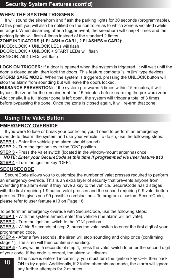 Using The Valet ButtonSecurity System Features (cont’d)SECURECODE  SecureCode allows you to customize the number of valet presses required to perform an emergency override. This is an extra layer of security that prevents anyone from overriding the alarm even if they have a key to the vehicle. SecureCode has 2 stages with the rst requiring 1-9 button valet presses and the second requiring 0-9 valet button presses. This gives you 99 possible combinations. To program a custom SecureCode, please refer to user feature #13 on Page 18. To perform an emergency override with SecureCode, use the following steps:STEP 1 - With the system armed, enter the vehicle (the alarm will activate).STEP 2 - Turn the ignition switch to the “ON” position.STEP 3 - Within 5 seconds of step 2, press the valet switch to enter the rst digit of your programmed code.STEP 4 - After a few seconds, the siren will stop sounding and chirp once (conrming stage 1). The siren will then continue sounding.STEP 5 - Now, within 5 seconds of step 4, press the valet switch to enter the second digit of your code. If the code is correct, the alarm will disarm.EMERGENCY OVERRIDE  If you were to lose or break your controller, you’d need to perform an emergency override to disarm the system and use your vehicle. To do so, use the following steps:STEP 1 - Enter the vehicle (the alarm should sound).STEP 2 - Turn the ignition key to the “ON” position.STEP 3 - Press the valet switch (located in the window-mount antenna) once.    NOTE: Enter your SecureCode at this time if programmed via user feature #13STEP 4 - Turn the ignition key “OFF”.If the code is entered incorrectly, you must turn the ignition key OFF, then back ON to try again. Additionally, if 2 failed attempts are made, the alarm will ignore any further attempts for 2 minutes.WHEN THE SYSTEM TRIGGERS  It will sound the siren/horn and ash the parking lights for 30 seconds (programmable). At this point you will also be notied on the controller as to which zone is violated (while in range). When disarming after a trigger event, the siren/horn will chirp 4 times and the parking lights will ash 4 times instead of the standard 2 times.  ZONE INDICATORS (1 FLASH = CAR1, 2 FLASHES = CAR2):HOOD: LOCK + UNLOCK LEDs will ashDOOR: LOCK + UNLOCK + START LEDs will ashSENSOR: All 4 LEDs will ashLOCK ON TRIGGER: If a door is opened when the system is triggered, it will wait until the door is closed again, then lock the doors. This feature combats “slim jim” type devices.STORM SAFE MODE: When the system is triggered, pressing the UNLOCK button will stop the alarm from sounding but will leave the doors locked. NUISANCE PREVENTION: If the system pre-warns 5 times within 15 minutes, it will bypass the zone for the remainder of the 15 minutes before rearming the pre-warn zone. Additionally, if a full trigger zone is left open, the system will trigger a total of 3 times before bypassing the zone. Once the zone is closed again, it will re-arm that zone.10