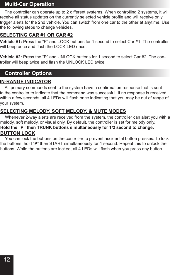   The controller can operate up to 2 different systems. When controlling 2 systems, it will receive all status updates on the currently selected vehicle prole and will receive only trigger alerts for the 2nd vehicle. You can switch from one car to the other at anytime. Use the following steps to change vehicles. SELECTING CAR #1 OR CAR #2Vehicle #1: Press the “P” and LOCK buttons for 1 second to select Car #1. The controller will beep once and ash the LOCK LED once.Vehicle #2: Press the “P” and UNLOCK buttons for 1 second to select Car #2. The con-troller will beep twice and ash the UNLOCK LED twice.Multi-Car OperationController OptionsSELECTING MELODY, SOFT MELODY, &amp; MUTE MODES  Whenever 2-way alerts are received from the system, the controller can alert you with a melody, soft melody, or visual only. By default, the controller is set for melody only.  Hold the “P” then TRUNK buttons simultaneously for 1/2 second to change.  You can lock the buttons on the controller to prevent accidental button presses. To lock the buttons, hold “P” then START simultaneously for 1 second. Repeat this to unlock the buttons. While the buttons are locked, all 4 LEDs will ash when you press any button.BUTTON LOCK  All primary commands sent to the system have a conrmation response that is sent to the controller to indicate that the command was successful. If no response is received within a few seconds, all 4 LEDs will ash once indicating that you may be out of range of your system. IN-RANGE INDICATOR12