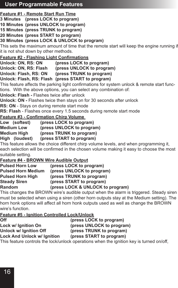 User Programmable FeaturesFeature #5 - Ignition Controlled Lock/UnlockOff             (press LOCK to program)  Lock w/ Ignition On            (press UNLOCK to program)Unlock w/ Ignition Off          (press TRUNK to program)Lock And Unlock w/ Ignition     (press START to program)This feature controls the lock/unlock operations when the ignition key is turned on/off, Feature #1 - Remote Start Run Time3 Minutes  (press LOCK to program) 10 Minutes  (press UNLOCK to program) 15 Minutes  (press TRUNK to program)20 Minutes  (press START to program)30 Minutes  (press LOCK &amp; UNLOCK to program)This sets the maximum amount of time that the remote start will keep the engine running if it is not shut down by other methods. Feature #3 - Conrmation Chirp Volume   Low   (softest)      (press LOCK to program)Medium Low        (press UNLOCK to program)Medium High        (press TRUNK to program) High   (loudest)    (press START to program)This feature allows the choice different chirp volume levels, and when programming it, each selection will be conrmed in the chosen volume making it easy to choose the most suitable setting.  Feature #4 - BROWN Wire Audible OutputPulsed Horn Low    (press LOCK to program) Pulsed Horn Medium   (press UNLOCK to program) Pulsed Horn High    (press TRUNK to program)Steady Siren      (press START to program) Random        (press LOCK &amp; UNLOCK to program)This changes the BROWN wire’s audible output when the alarm is triggered. Steady siren must be selected when using a siren (other horn outputs stay at the Medium setting). The horn honk options will affect all horn honk outputs used as well as change the BROWN wire’s function.Feature #2 - Flashing Light ConrmationsUnlock: ON, RS: ON      (press LOCK to program) Unlock: ON, RS: Flash    (press UNLOCK to program)Unlock: Flash, RS: ON    (press TRUNK to program) Unlock: Flash, RS: Flash  (press START to program) This feature affects the parking light conrmations for system unlock &amp; remote start func-tions.  With the above options, you can select any combination of:Unlock: Flash - Flashes twice after unlockUnlock: ON - Flashes twice then stays on for 30 seconds after unlockRS: ON - Stays on during remote start modeRS: Flash - Flashes once every 1.5 seconds during remote start mode16