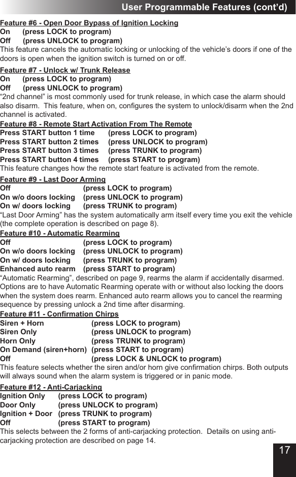 User Programmable Features (cont’d)Feature #9 - Last Door Arming Off          (press LOCK to program) On w/o doors locking  (press UNLOCK to program)On w/ doors locking    (press TRUNK to program)“Last Door Arming” has the system automatically arm itself every time you exit the vehicle (the complete operation is described on page 8).  Feature #10 - Automatic RearmingOff         (press LOCK to program) On w/o doors locking  (press UNLOCK to program)On w/ doors locking    (press TRUNK to program)Enhanced auto rearm  (press START to program)“Automatic Rearming”, described on page 9, rearms the alarm if accidentally disarmed.  Options are to have Automatic Rearming operate with or without also locking the doors when the system does rearm. Enhanced auto rearm allows you to cancel the rearming sequence by pressing unlock a 2nd time after disarming.Feature #6 - Open Door Bypass of Ignition LockingOn      (press LOCK to program) Off      (press UNLOCK to program)This feature cancels the automatic locking or unlocking of the vehicle’s doors if one of the doors is open when the ignition switch is turned on or off. Feature #7 - Unlock w/ Trunk ReleaseOn      (press LOCK to program) Off      (press UNLOCK to program) “2nd channel” is most commonly used for trunk release, in which case the alarm should also disarm.  This feature, when on, congures the system to unlock/disarm when the 2nd channel is activated.Feature #8 - Remote Start Activation From The RemotePress START button 1 time    (press LOCK to program) Press START button 2 times   (press UNLOCK to program) Press START button 3 times   (press TRUNK to program) Press START button 4 times   (press START to program)This feature changes how the remote start feature is activated from the remote.Feature #11 - Conrmation Chirps            Siren + Horn            (press LOCK to program) Siren Only       (press UNLOCK to program) Horn Only       (press TRUNK to program)On Demand (siren+horn)  (press START to program) Off          (press LOCK &amp; UNLOCK to program)This feature selects whether the siren and/or horn give conrmation chirps. Both outputs will always sound when the alarm system is triggered or in panic mode.Feature #12 - Anti-CarjackingIgnition Only    (press LOCK to program) Door Only      (press UNLOCK to program)Ignition + Door   (press TRUNK to program) Off               (press START to program) This selects between the 2 forms of anti-carjacking protection.  Details on using anti-carjacking protection are described on page 14.17