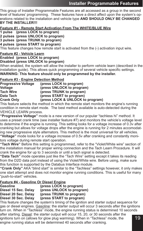 Installer Programmable FeaturesThis group of Installer Programmable Features are all accessed as a group in the second level of features’ programming.  These features have a direct affect upon the system’s op-erations related to the installation and vehicle type AND SHOULD ONLY BE CHANGED BY THE INSTALLER!!!Feature #1 - Remote Start Activation From The WHITE/BLUE Wire1 pulse  (press LOCK to program) 2 pulses  (press UNLOCK to program)3 pulses  (press TRUNK to program) 4 pulses  (press START to program)This feature changes how remote start is activated from the (-) activation input wire.Feature #2 - Vehicle LearnEnabled  (press LOCK to program) Disabled (press UNLOCK to program)When enabled, the system will allow the installer to perform vehicle learn (described in the installation guide). This allows quick programming of several vehicle specic settings.  WARNING: This feature should only be programmed by the installer. Feature #3 - Engine Detection MethodProgressive Voltage  (press LOCK to program) Voltage        (press UNLOCK to program)Tach Wire            (press TRUNK to program)Data Tach            (press START to program) Crank Only      (press LOCK &amp; UNLOCK to program)This feature selects the method in which the remote start monitors the engine’s running condition in remote start mode.  The best method available is auto-detected during the VEHICLE LEARN process.“Progressive Voltage” mode is a new version of our popular “tachless hi” method. It uses a preset crank time (see installer feature #7) and monitors the vehicle’s voltage level to determine if the engine is running. This setting looks for a voltage increase of 0.3v after cranking but allows for voltage drops after the engine is running for 2 minutes accomodat-ing new progressive style alternators. This method is the most universal for all vehicles.“Voltage” mode looks for a voltage increase of 0.5v after cranking and constantly moni-tors voltage during remote start operation.“Tach Wire” Before this setting is programmed, refer to the “Violet/White wire” section of the installation manual for proper wiring connection and the Tach Learn Procedure. It will crank the engine for up to 3 seconds or until a tach signal is detected.“Data Tach” mode operates just like the “Tach Wire” setting except it takes its reading from the D2D data port instead of using the Violet/White wire. Before using, make sure this function is supported by the Databus Interface module. “Crank Only” AKA “blind start” is similar to the “Tachless” settings however, it only makes one start attempt and does not monitor engine running conditions. This is useful for many “push-to-start” vehicles.Feature #4 - Gasoline Or Diesel EngineGasoline       (press LOCK to program) Diesel 15 Sec. Delay  (press UNLOCK to program)Diesel 20 Sec. Delay  (press TRUNK to program)Diesel 30 Sec. Delay  (press START to program)This feature changes the system’s timing of the ignition and starter output sequence for gas or diesel engines. Gasoline: the starter output will occur 3 seconds after the ignitions turn on. When in “Tachless” mode, the engine running status is determined 10 seconds after starting. Diesel: the starter output will occur 15, 20, or 30 seconds after the ignitions turn on (allows for glow plug warming). When in “Tachless” mode, the engine running status will be determined 40 seconds after cranking. 19