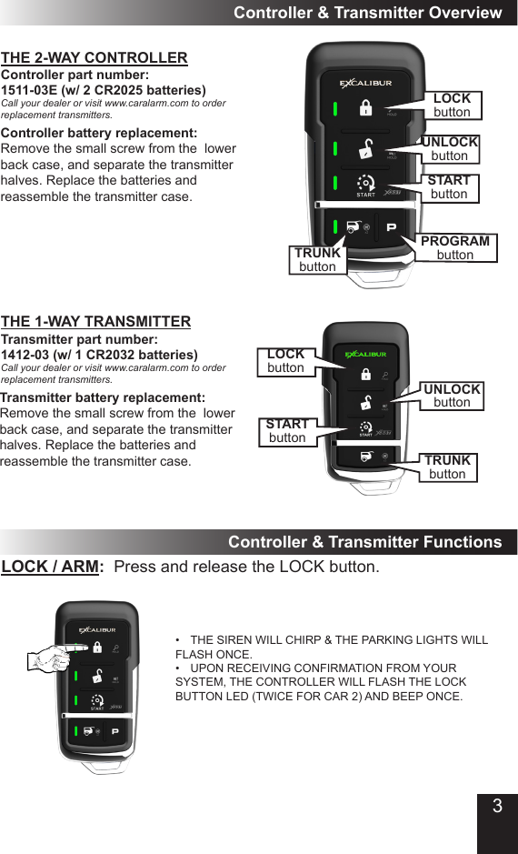 THE 2-WAY CONTROLLERController &amp; Transmitter OverviewController part number:  1511-03E (w/ 2 CR2025 batteries)Call your dealer or visit www.caralarm.com to order replacement transmitters.Transmitter part number: 1412-03 (w/ 1 CR2032 batteries)Call your dealer or visit www.caralarm.com to order replacement transmitters.Transmitter battery replacement:Remove the small screw from the  lower back case, and separate the transmitter halves. Replace the batteries and reassemble the transmitter case.THE 1-WAY TRANSMITTERLOCK / ARM:  Press and release the LOCK button.•  THE SIREN WILL CHIRP &amp; THE PARKING LIGHTS WILL FLASH ONCE.•  UPON RECEIVING CONFIRMATION FROM YOUR SYSTEM, THE CONTROLLER WILL FLASH THE LOCK BUTTON LED (TWICE FOR CAR 2) AND BEEP ONCE. Controller &amp; Transmitter FunctionsController battery replacement:Remove the small screw from the  lower back case, and separate the transmitter halves. Replace the batteries and reassemble the transmitter case.LOCKbuttonSTARTbuttonUNLOCKbuttonTRUNKbuttonSTARTbuttonUNLOCKbuttonTRUNKbuttonPROGRAMbuttonLOCKbutton3