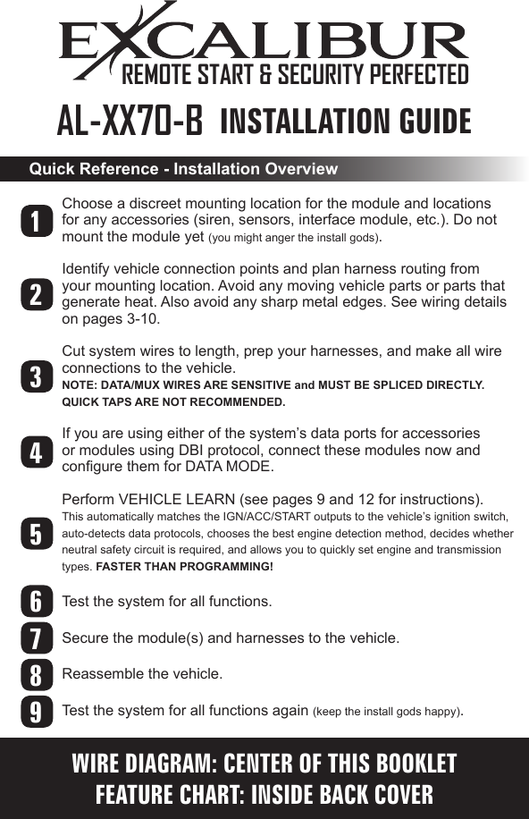 INSTALLATION GUIDEAL-XX70-B  Choose a discreet mounting location for the module and locations for any accessories (siren, sensors, interface module, etc.). Do not mount the module yet (you might anger the install gods). Identify vehicle connection points and plan harness routing from your mounting location. Avoid any moving vehicle parts or parts that generate heat. Also avoid any sharp metal edges. See wiring details on pages 3-10.Cut system wires to length, prep your harnesses, and make all wire connections to the vehicle. NOTE: DATA/MUX WIRES ARE SENSITIVE and MUST BE SPLICED DIRECTLY. QUICK TAPS ARE NOT RECOMMENDED.If you are using either of the system’s data ports for accessories or modules using DBI protocol, connect these modules now and congure them for DATA MODE.Perform VEHICLE LEARN (see pages 9 and 12 for instructions). This automatically matches the IGN/ACC/START outputs to the vehicle’s ignition switch,  auto-detects data protocols, chooses the best engine detection method, decides whether neutral safety circuit is required, and allows you to quickly set engine and transmission types. FASTER THAN PROGRAMMING!Test the system for all functions. Secure the module(s) and harnesses to the vehicle. Reassemble the vehicle.Test the system for all functions again (keep the install gods happy).Quick Reference - Installation Overview123456789WIRE DIAGRAM: CENTER OF THIS BOOKLETFEATURE CHART: INSIDE BACK COVERREMOTE START &amp; SECURITY PERFECTED