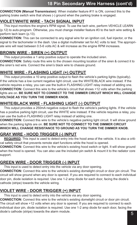 18 Pin Secondary Wire Harness (cont’d)CONNECTION (Manual Transmission): When installer feature #11 is ON, connect this to the parking brake switch wire that shows (-) ground when the parking brake is engaged.VIOLET/WHITE WIRE - TACH SIGNAL INPUT This input monitors the engine’s RPM signal. To use the tach wire, perform VEHICLE LEARN (p.12) to auto-program. Otherwise, you must change installer feature #3 to the tach wire setting &amp; perform tach learn (p.13).CONNECTION: This can be connected to any signal wire for an ignition coil, fuel injector, or the signal to the tachometer in the dash. Use a digital multimeter set for AC volts to test. The appropri-ate wire will read between 0.5-6 volts AC &amp; will increase as the engine RPM increases.BROWN WIRE - SIREN (+) OUTPUT This output provides a 1 amp positive output to operate the included siren.CONNECTION: Safely route this wire to the chosen mounting location of the siren &amp; connect it to the siren’s red wire. Connect the siren’s black wire to chassis ground.WHITE WIRE - FLASHING LIGHT (+) OUTPUT This output provides a 10 amp positive output to ash the vehicle’s parking lights (typically). If the vehicle has a low current negative light circuit, use the WHITE/BLACK wire instead. If the vehicle requires a relay, you can use the built-in FLASHING LIGHT relay instead of adding one. CONNECTION: Connect this wire to the vehicle’s circuit that shows +12 volts when the parking lights are on. BE SURE NOT TO CONNECT TO THE DIMMER CIRCUIT WHICH WILL CHANGE VOLTAGE AS YOU TURN THE DIMMER KNOB.WHITE/BLACK WIRE - FLASHING LIGHT (-) OUTPUT This output provides a 250mA negative output to ash the vehicle’s parking lights. If the vehicle has a positive parking light circuit, use the WHITE wire instead. If the vehicle requires a relay, you can use the built-in FLASHING LIGHT relay instead of adding one.CONNECTION: Connect this wire to the vehicle’s negative parking light circuit. It will show ground when the parking lights are on. BE SURE NOT TO CONNECT TO THE DIMMER CIRCUIT WHICH WILL CHANGE RESISTANCE TO GROUND AS YOU TURN THE DIMMER KNOB.GRAY WIRE - HOOD TRIGGER (-) INPUT  REQUIRED. This input is used to detect entry into the hood area of the vehicle. It is also a criti-cal safety circuit that prevents remote start functions while the hood is opened.CONNECTION: Connect this wire to the vehicle’s existing hood switch or light. It will show ground when the hood is opened. You can also use the included pin switch &amp; mount it to the radiator core support. GREEN WIRE - DOOR TRIGGER (-) INPUT This input is used to detect entry into the vehicle via any door opening. CONNECTION: Connect this wire to the vehicle’s existing domelight circuit or door pin circuit. The circuit will show ground when any door is opened. If you are required to connect to each individual door pin, diode isolation is required. Use one 1-2 amp diode for each door, facing the diode’s cathode (stripe) towards the vehicle wiring.VIOLET WIRE - DOOR TRIGGER (+) INPUT This input is used to detect entry into the vehicle via any door opening. CONNECTION: Connect this wire to the vehicle’s existing domelight circuit or door pin circuit. The circuit will show +12 volts when any door is opened. If you are required to connect to each individual door pin, diode isolation is required. Use one 1-2 amp diode for each door, facing the diode’s cathode (stripe) towards the alarm module. 5