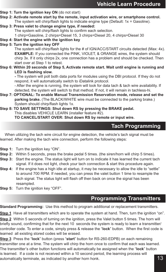 Tach ProgrammingStep 1  Have all transmitters which are to operate the system at hand. Then, turn the ignition “on”.Step 3  Press the “lock” button (press “start” button for RS-260-EDPB) on each remaining transmitter one at a time. The system will chirp the horn once to conrm that each was learned. The transmitter’s other button functions will automatically be assigned when the “lock” button is learned.  If a code is not received within a 10 second period, the learning process will automatically terminate, as indicated by another horn honk. Step 2  Within 5 seconds of turning on the ignition, press the Valet button 5 times. The horn will briey sound, conrming that for the next 10  seconds the system is ready to learn a transmitter/controller code. To enter a code, simply press &amp; release the “lock” button.  When the rst code is learned  all existing stored codes will be erased.Standard Programming:  Use this method to program additional or replacement transmitters.Programming Transmitters When utilizing the tach wire circuit for engine detection, the vehicle’s tach signal must be learned. After making the tach wire connection, perform the following steps:Step 1:   Turn the ignition key “ON”.Step 2:   Within 5 seconds, press the brake pedal 5 times. (the siren/horn will chirp 5 times).Step 3:   Start the engine. The status light will turn on to indicate it has learned the current tach            signal. If it does not light, check your tach connection &amp; start this procedure again.Step 4:   If the engine has a high idle at startup, it may be necessary to allow the idle to “settle”            to around 700 RPM. If needed, you can press the valet button 1 time to resample the            tach signal. The status light will ash off then back on once the signal has been              resampled.Step 5:   Turn the ignition key “OFF”.Step 1: Turn the ignition key ON (do not start)Step 2: Activate remote start by the remote, input activation wire, or smartphone control. The system will chirp/ash lights to indicate engine type (Default: 1x = Gasoline). Step 3: Press valet to change engine type, if needed: The system will chirp/ash lights to conrm each selection. 1 chirp=Gasoline, 2 chirps=Diesel 15, 3 chirps=Diesel 20, 4 chirps=Diesel 30Step 4: Start the engine with the ignition keyStep 5: Turn the ignition key OFF The system will chirp/ash lights for the # of IGN/ACC/START circuits detected (Max: 4x).  EXAMPLE: If you connected the PINK, VIOLET, &amp; ORANGE wires, the system should chirp 3x. If it only chirps 2x, one connection has a problem and should be checked. Then start over at Step 1 to retest.Step 6: Within 20 seconds of Step 5, Activate remote start. Wait until engine is running and LED is ashing slow. - The system will poll both data ports for modules using the DBI protocol. If they do not respond, it will automatically switch to iDatalink protocol.  - After the engine is running, the system will look for data tach &amp; tach wire availability. If  detected, the system will switch to that method. If not, it will remain in tachless-hi.Step 7: OPTIONAL: To enable Manual Transmission Reservation mode, release and set the parking brake. (The BLACK/WHITE wire must be connected to the parking brake.) System should chirp/ash lights 1x.Step 8: TO SAVE SETTINGS: Shut down RS by pressing the BRAKE pedal. This disables VEHICLE LEARN (installer feature #2). TO CANCEL/START OVER: Shut down RS by remote or input wire.Vehicle Learn Procedure13