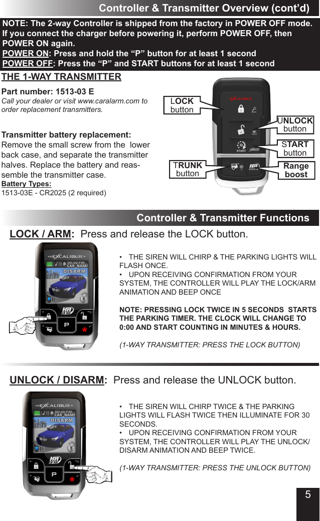 5Controller &amp; Transmitter Overview (cont’d)LOCKbuttonTRUNKbuttonUNLOCKbuttonSTARTbuttonRangeboostPart number: 1513-03 ECall your dealer or visit www.caralarm.com to order replacement transmitters.Transmitter battery replacement:Remove the small screw from the  lower back case, and separate the transmitter halves� Replace the battery and reas-semble the transmitter case�Battery Types: 1513-03E - CR2025 (2 required)THE 1-WAY TRANSMITTERController &amp; Transmitter FunctionsLOCK / ARM:  Press and release the LOCK button�•  THE SIREN WILL CHIRP &amp; THE PARKING LIGHTS WILL FLASH ONCE�•  UPON RECEIVING CONFIRMATION FROM YOUR SYSTEM, THE CONTROLLER WILL PLAY THE LOCK/ARM ANIMATION AND BEEP ONCE  NOTE: PRESSING LOCK TWICE IN 5 SECONDS  STARTS THE PARKING TIMER. THE CLOCK WILL CHANGE TO 0:00 AND START COUNTING IN MINUTES &amp; HOURS.  (1-WAY TRANSMITTER: PRESS THE LOCK BUTTON)UNLOCK / DISARM:  Press and release the UNLOCK button�•  THE SIREN WILL CHIRP TWICE &amp; THE PARKING LIGHTS WILL FLASH TWICE THEN ILLUMINATE FOR 30 SECONDS�•  UPON RECEIVING CONFIRMATION FROM YOUR SYSTEM, THE CONTROLLER WILL PLAY THE UNLOCK/DISARM ANIMATION AND BEEP TWICE�  (1-WAY TRANSMITTER: PRESS THE UNLOCK BUTTON)NOTE: The 2-way Controller is shipped from the factory in POWER OFF mode. If you connect the charger before powering it, perform POWER OFF, then POWER ON again.POWER ON: Press and hold the “P” button for at least 1 secondPOWER OFF: Press the “P” and START buttons for at least 1 second