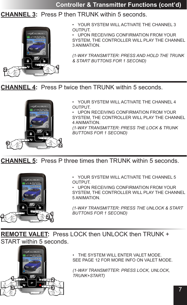 7Controller &amp; Transmitter Functions (cont’d)CHANNEL 3:  Press P then TRUNK within 5 seconds�•  YOUR SYSTEM WILL ACTIVATE THE CHANNEL 3 OUTPUT�•  UPON RECEIVING CONFIRMATION FROM YOUR SYSTEM, THE CONTROLLER WILL PLAY THE CHANNEL 3 ANIMATION�  (1-WAY TRANSMITTER: PRESS AND HOLD THE TRUNK &amp; START BUTTONS FOR 1 SECOND)CHANNEL 4:  Press P twice then TRUNK within 5 seconds�•  YOUR SYSTEM WILL ACTIVATE THE CHANNEL 4 OUTPUT�•  UPON RECEIVING CONFIRMATION FROM YOUR SYSTEM, THE CONTROLLER WILL PLAY THE CHANNEL 4 ANIMATION� (1-WAY TRANSMITTER: PRESS THE LOCK &amp; TRUNK BUTTONS FOR 1 SECOND)CHANNEL 5:  Press P three times then TRUNK within 5 seconds�•  YOUR SYSTEM WILL ACTIVATE THE CHANNEL 5 OUTPUT�•  UPON RECEIVING CONFIRMATION FROM YOUR SYSTEM, THE CONTROLLER WILL PLAY THE CHANNEL 5 ANIMATION�  (1-WAY TRANSMITTER: PRESS THE UNLOCK &amp; START BUTTONS FOR 1 SECOND)•  THE SYSTEM WILL ENTER VALET MODE� SEE PAGE 12 FOR MORE INFO ON VALET MODE�  (1-WAY TRANSMITTER: PRESS LOCK, UNLOCK, TRUNK+START)3334REMOTE VALET:  Press LOCK then UNLOCK then TRUNK +  START within 5 seconds�111122223