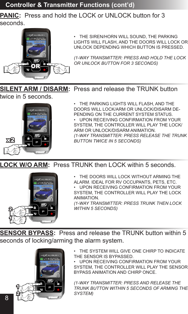 8PANIC:  Press and hold the LOCK or UNLOCK button for 3  seconds�•  THE SIREN/HORN WILL SOUND, THE PARKING LIGHTS WILL FLASH, AND THE DOORS WILL LOCK OR UNLOCK DEPENDING WHICH BUTTON IS PRESSED�  (1-WAY TRANSMITTER: PRESS AND HOLD THE LOCK OR UNLOCK BUTTON FOR 3 SECONDS)Controller &amp; Transmitter Functions (cont’d)SILENT ARM / DISARM:  Press and release the TRUNK button twice in 5 seconds�LOCK W/O ARM:  Press TRUNK then LOCK within 5 seconds�•  THE PARKING LIGHTS WILL FLASH, AND THE DOORS WILL LOCK/ARM OR UNLOCK/DISARM DE-PENDING ON THE CURRENT SYSTEM STATUS�•  UPON RECEIVING CONFIRMATION FROM YOUR SYSTEM, THE CONTROLLER WILL PLAY THE LOCK/ARM OR UNLOCK/DISARM ANIMATION� (1-WAY TRANSMITTER: PRESS RELEASE THE TRUNK BUTTON TWICE IN 5 SECONDS)•  THE DOORS WILL LOCK WITHOUT ARMING THE ALARM� IDEAL FOR RV OCCUPANTS, PETS, ETC�•  UPON RECEIVING CONFIRMATION FROM YOUR SYSTEM, THE CONTROLLER WILL PLAY THE LOCK ANIMATION� (1-WAY TRANSMITTER: PRESS TRUNK THEN LOCK WITHIN 5 SECONDS)SENSOR BYPASS:  Press and release the TRUNK button within 5 seconds of locking/arming the alarm system�•  THE SYSTEM WILL GIVE ONE CHIRP TO INDICATE THE SENSOR IS BYPASSED�•  UPON RECEIVING CONFIRMATION FROM YOUR SYSTEM, THE CONTROLLER WILL PLAY THE SENSOR BYPASS ANIMATION AND CHIRP ONCE�  (1-WAY TRANSMITTER: PRESS AND RELEASE THE TRUNK BUTTON WITHIN 5 SECONDS OF ARMING THE SYSTEM)OR112x221