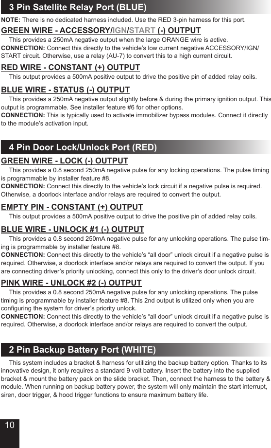 3 Pin Satellite Relay Port (BLUE)GREEN WIRE - ACCESSORY/IGN/START (-) OUTPUT This provides a 250mA negative output when the large ORANGE wire is active.CONNECTION: Connect this directly to the vehicle’s low current negative ACCESSORY/IGN/START circuit. Otherwise, use a relay (AU-7) to convert this to a high current circuit.BLUE WIRE - STATUS (-) OUTPUT This provides a 250mA negative output slightly before &amp; during the primary ignition output. This output is programmable. See installer feature #6 for other options.CONNECTION: This is typically used to activate immobilizer bypass modules. Connect it directly to the module’s activation input.RED WIRE - CONSTANT (+) OUTPUT This output provides a 500mA positive output to drive the positive pin of added relay coils.4 Pin Door Lock/Unlock Port (RED)GREEN WIRE - LOCK (-) OUTPUT This provides a 0.8 second 250mA negative pulse for any locking operations. The pulse timing is programmable by installer feature #8.CONNECTION: Connect this directly to the vehicle’s lock circuit if a negative pulse is required. Otherwise, a doorlock interface and/or relays are required to convert the output.BLUE WIRE - UNLOCK #1 (-) OUTPUTEMPTY PIN - CONSTANT (+) OUTPUT This output provides a 500mA positive output to drive the positive pin of added relay coils. This provides a 0.8 second 250mA negative pulse for any unlocking operations. The pulse tim-ing is programmable by installer feature #8.CONNECTION: Connect this directly to the vehicle’s “all door” unlock circuit if a negative pulse is required. Otherwise, a doorlock interface and/or relays are required to convert the output. If you are connecting driver’s priority unlocking, connect this only to the driver’s door unlock circuit.PINK WIRE - UNLOCK #2 (-) OUTPUT This provides a 0.8 second 250mA negative pulse for any unlocking operations. The pulse timing is programmable by installer feature #8. This 2nd output is utilized only when you are conguring the system for driver’s priority unlock. CONNECTION: Connect this directly to the vehicle’s “all door” unlock circuit if a negative pulse is required. Otherwise, a doorlock interface and/or relays are required to convert the output.2 Pin Backup Battery Port (WHITE) This system includes a bracket &amp; harness for utilizing the backup battery option. Thanks to its innovative design, it only requires a standard 9 volt battery. Insert the battery into the supplied bracket &amp; mount the battery pack on the slide bracket. Then, connect the harness to the battery &amp; module. When running on backup battery power, the system will only maintain the start interrupt, siren, door trigger, &amp; hood trigger functions to ensure maximum battery life.NOTE: There is no dedicated harness included. Use the RED 3-pin harness for this port.10