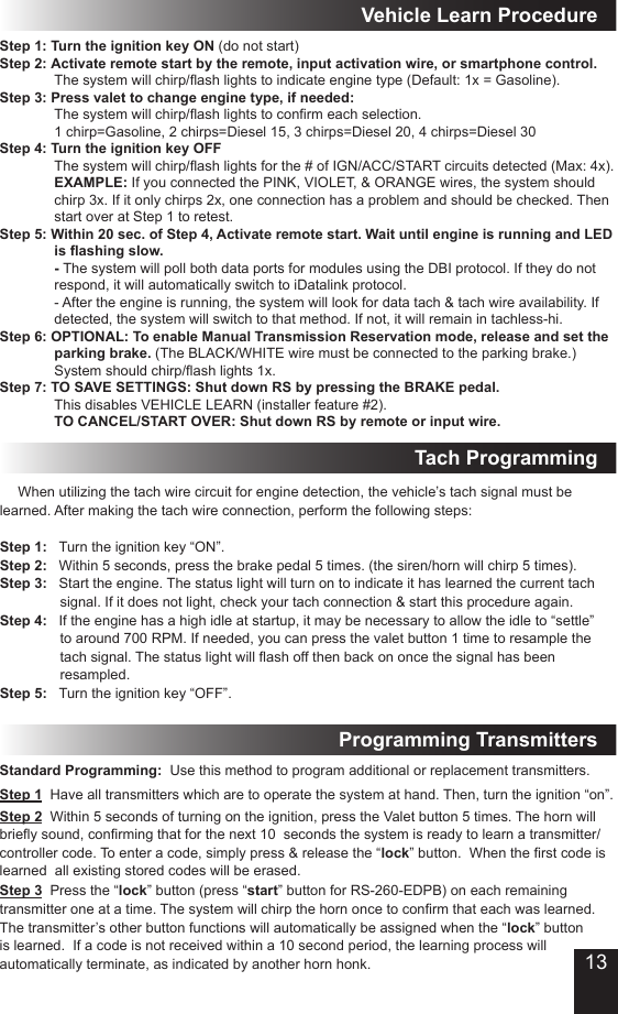 Tach ProgrammingStep 1  Have all transmitters which are to operate the system at hand. Then, turn the ignition “on”.Step 3  Press the “lock” button (press “start” button for RS-260-EDPB) on each remaining transmitter one at a time. The system will chirp the horn once to conrm that each was learned. The transmitter’s other button functions will automatically be assigned when the “lock” button is learned.  If a code is not received within a 10 second period, the learning process will automatically terminate, as indicated by another horn honk. Step 2  Within 5 seconds of turning on the ignition, press the Valet button 5 times. The horn will briey sound, conrming that for the next 10  seconds the system is ready to learn a transmitter/controller code. To enter a code, simply press &amp; release the “lock” button.  When the rst code is learned  all existing stored codes will be erased.Standard Programming:  Use this method to program additional or replacement transmitters.Programming Transmitters When utilizing the tach wire circuit for engine detection, the vehicle’s tach signal must be learned. After making the tach wire connection, perform the following steps:Step 1:   Turn the ignition key “ON”.Step 2:   Within 5 seconds, press the brake pedal 5 times. (the siren/horn will chirp 5 times).Step 3:   Start the engine. The status light will turn on to indicate it has learned the current tach            signal. If it does not light, check your tach connection &amp; start this procedure again.Step 4:   If the engine has a high idle at startup, it may be necessary to allow the idle to “settle”            to around 700 RPM. If needed, you can press the valet button 1 time to resample the            tach signal. The status light will ash off then back on once the signal has been              resampled.Step 5:   Turn the ignition key “OFF”.Step 1: Turn the ignition key ON (do not start)Step 2: Activate remote start by the remote, input activation wire, or smartphone control. The system will chirp/ash lights to indicate engine type (Default: 1x = Gasoline). Step 3: Press valet to change engine type, if needed:  The system will chirp/ash lights to conrm each selection. 1 chirp=Gasoline, 2 chirps=Diesel 15, 3 chirps=Diesel 20, 4 chirps=Diesel 30Step 4: Turn the ignition key OFF The system will chirp/ash lights for the # of IGN/ACC/START circuits detected (Max: 4x).  EXAMPLE: If you connected the PINK, VIOLET, &amp; ORANGE wires, the system should chirp 3x. If it only chirps 2x, one connection has a problem and should be checked. Then start over at Step 1 to retest.Step 5: Within 20 sec. of Step 4, Activate remote start. Wait until engine is running and LED is ashing slow. - The system will poll both data ports for modules using the DBI protocol. If they do not respond, it will automatically switch to iDatalink protocol.  - After the engine is running, the system will look for data tach &amp; tach wire availability. If  detected, the system will switch to that method. If not, it will remain in tachless-hi.Step 6: OPTIONAL: To enable Manual Transmission Reservation mode, release and set the parking brake. (The BLACK/WHITE wire must be connected to the parking brake.) System should chirp/ash lights 1x.Step 7: TO SAVE SETTINGS: Shut down RS by pressing the BRAKE pedal. This disables VEHICLE LEARN (installer feature #2). TO CANCEL/START OVER: Shut down RS by remote or input wire.Vehicle Learn Procedure13