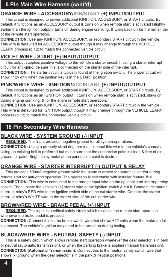 ORANGE WIRE - ACCESSORY/IGN/START (+) INPUT/OUTPUT This circuit is designed to power additional IGNITION, ACCESSORY, or START circuits. By default, it functions as an ACCESSORY output &amp; turns on when remote start is activated (slightly earlier than the ignition output), turns off during engine cranking, &amp; turns back on for the remainder of the remote start operation. CONNECTION: Use any IGNITION, ACCESSORY, or secondary START circuit in the vehicle. This wire is defaulted for ACCESSORY output though it may change through the VEHICLE LEARN process (p.12) to match the connected vehicle circuit.VIOLET WIRE - START (+) INPUT/OUTPUT This output supplies positive voltage to the vehicle’s starter circuit. If using a starter interrupt circuit for anti-grind, be sure this is connected on the starter side of the interrupt. CONNECTION: The starter circuit is typically found at the ignition switch. The proper circuit will show +12v only when the ignition key is in the START position.6 Pin Main Wire Harness (cont’d)PINK/WHITE WIRE - IGNITION/ACC/START (+) INPUT/OUTPUT This circuit is designed to power additional IGNITION, ACCESSORY, or START circuits. By default, it functions as an IGNITION output. It turns on when remote start is activated, stays on during engine cranking, &amp; for the entire remote start operation. CONNECTION: Use any IGNITION, ACCESSORY, or secondary START circuit in the vehicle. This wire is defaulted for IGNITION output though it may change through the VEHICLE LEARN process (p.12) to match the connected vehicle circuit.18 Pin Secondary Wire HarnessBLACK WIRE - SYSTEM GROUND (-) INPUT  REQUIRED. This input provides negative ground for all system operations.CONNECTION: Using a properly sized ring terminal, connect this wire to the vehicle’s chassis. Using an existing bolt is preferred but make sure that the connection point is clean &amp; free of dirt, grease, or paint. Bright shiny metal at the connection point is desired.ORANGE WIRE - STARTER INTERRUPT (-) OUTPUT &amp; RELAY This provides 500mA negative ground while the alarm is armed for starter kill and/or during remote start for anti-grind operation. The operation is selectable with installer feature #16.CONNECTION: This wire is connected to the orange input wire on the optional start interrupt relay socket. Then, locate the vehicle’s (+) starter wire at the ignition switch &amp; cut it. Connect the starter interrupt relay’s RED wire to the ignition switch side of the cut starter wire. Connect the starter interrupt relay’s WHITE wire to the starter side of the cut starter wire.BROWN/RED WIRE - BRAKE PEDAL (+) INPUT  REQUIRED. This input is a critical safety circuit which disables the remote start operation whenever the brake pedal is pressed.CONNECTION: Connect this to the brake switch wire that shows +12 volts when the brake pedal is pressed. The vehicle’s ignition may need to be turned on during testing.BLACK/WHITE WIRE - NEUTRAL SAFETY (-) INPUT This is a safety circuit which allows remote start operation whenever the gear selector is in park or neutral (automatic transmission), or when the parking brake is applied (manual transmission).CONNECTION (Automatic Transmission): Connect this to the neutral safety switch wire that shows (-) ground when the gear selector is in the park &amp; neutral positions. 4