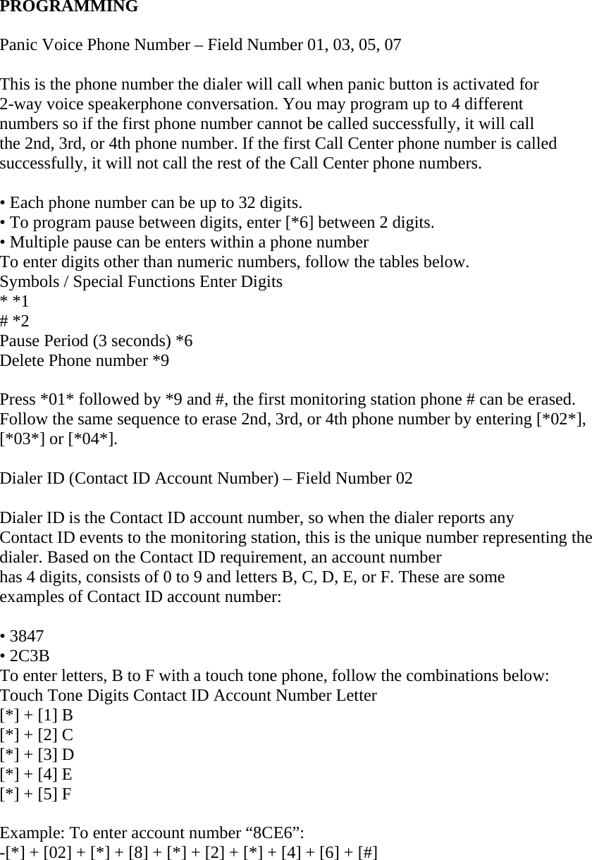  PROGRAMMING   Panic Voice Phone Number – Field Number 01, 03, 05, 07   This is the phone number the dialer will call when panic button is activated for  2-way voice speakerphone conversation. You may program up to 4 different  numbers so if the first phone number cannot be called successfully, it will call  the 2nd, 3rd, or 4th phone number. If the first Call Center phone number is called  successfully, it will not call the rest of the Call Center phone numbers.   • Each phone number can be up to 32 digits.  • To program pause between digits, enter [*6] between 2 digits.  • Multiple pause can be enters within a phone number  To enter digits other than numeric numbers, follow the tables below.  Symbols / Special Functions Enter Digits  * *1  # *2  Pause Period (3 seconds) *6  Delete Phone number *9   Press *01* followed by *9 and #, the first monitoring station phone # can be erased.  Follow the same sequence to erase 2nd, 3rd, or 4th phone number by entering [*02*],  [*03*] or [*04*].   Dialer ID (Contact ID Account Number) – Field Number 02   Dialer ID is the Contact ID account number, so when the dialer reports any  Contact ID events to the monitoring station, this is the unique number representing the dialer. Based on the Contact ID requirement, an account number  has 4 digits, consists of 0 to 9 and letters B, C, D, E, or F. These are some  examples of Contact ID account number:   • 3847  • 2C3B  To enter letters, B to F with a touch tone phone, follow the combinations below:  Touch Tone Digits Contact ID Account Number Letter  [*] + [1] B  [*] + [2] C  [*] + [3] D  [*] + [4] E  [*] + [5] F   Example: To enter account number “8CE6”:  -[*] + [02] + [*] + [8] + [*] + [2] + [*] + [4] + [6] + [#]   