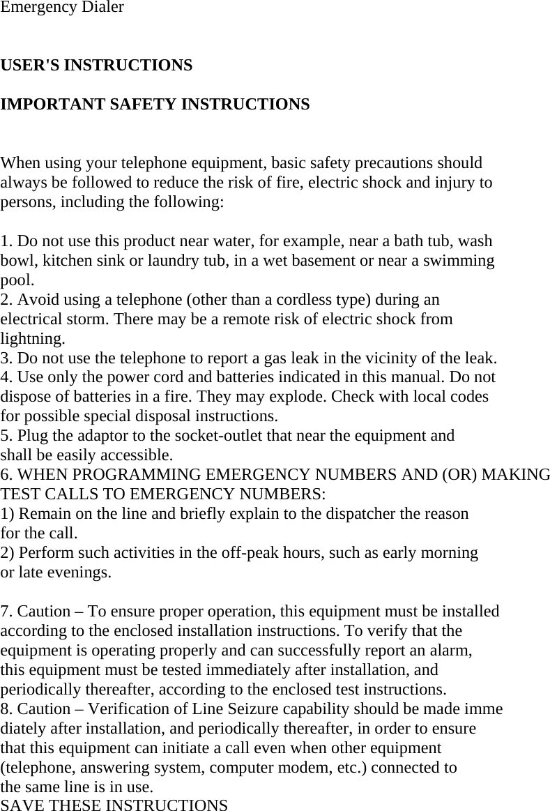   Emergency Dialer   USER&apos;S INSTRUCTIONS   IMPORTANT SAFETY INSTRUCTIONS   When using your telephone equipment, basic safety precautions should  always be followed to reduce the risk of fire, electric shock and injury to  persons, including the following:   1. Do not use this product near water, for example, near a bath tub, wash  bowl, kitchen sink or laundry tub, in a wet basement or near a swimming  pool.  2. Avoid using a telephone (other than a cordless type) during an  electrical storm. There may be a remote risk of electric shock from  lightning.  3. Do not use the telephone to report a gas leak in the vicinity of the leak.  4. Use only the power cord and batteries indicated in this manual. Do not  dispose of batteries in a fire. They may explode. Check with local codes  for possible special disposal instructions.  5. Plug the adaptor to the socket-outlet that near the equipment and  shall be easily accessible.  6. WHEN PROGRAMMING EMERGENCY NUMBERS AND (OR) MAKING  TEST CALLS TO EMERGENCY NUMBERS:  1) Remain on the line and briefly explain to the dispatcher the reason  for the call.  2) Perform such activities in the off-peak hours, such as early morning  or late evenings.   7. Caution – To ensure proper operation, this equipment must be installed  according to the enclosed installation instructions. To verify that the  equipment is operating properly and can successfully report an alarm,  this equipment must be tested immediately after installation, and  periodically thereafter, according to the enclosed test instructions.  8. Caution – Verification of Line Seizure capability should be made imme  diately after installation, and periodically thereafter, in order to ensure  that this equipment can initiate a call even when other equipment  (telephone, answering system, computer modem, etc.) connected to  the same line is in use.  SAVE THESE INSTRUCTIONS     