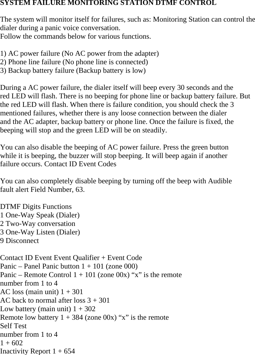  SYSTEM FAILURE MONITORING STATION DTMF CONTROL   The system will monitor itself for failures, such as: Monitoring Station can control the dialer during a panic voice conversation.  Follow the commands below for various functions.   1) AC power failure (No AC power from the adapter)  2) Phone line failure (No phone line is connected)  3) Backup battery failure (Backup battery is low)   During a AC power failure, the dialer itself will beep every 30 seconds and the  red LED will flash. There is no beeping for phone line or backup battery failure. But  the red LED will flash. When there is failure condition, you should check the 3  mentioned failures, whether there is any loose connection between the dialer  and the AC adapter, backup battery or phone line. Once the failure is fixed, the  beeping will stop and the green LED will be on steadily.   You can also disable the beeping of AC power failure. Press the green button  while it is beeping, the buzzer will stop beeping. It will beep again if another  failure occurs. Contact ID Event Codes   You can also completely disable beeping by turning off the beep with Audible  fault alert Field Number, 63.   DTMF Digits Functions  1 One-Way Speak (Dialer)  2 Two-Way conversation  3 One-Way Listen (Dialer)  9 Disconnect   Contact ID Event Event Qualifier + Event Code  Panic – Panel Panic button 1 + 101 (zone 000)  Panic – Remote Control 1 + 101 (zone 00x) “x” is the remote  number from 1 to 4  AC loss (main unit) 1 + 301  AC back to normal after loss 3 + 301  Low battery (main unit) 1 + 302  Remote low battery 1 + 384 (zone 00x) “x” is the remote  Self Test  number from 1 to 4  1 + 602  Inactivity Report 1 + 654     