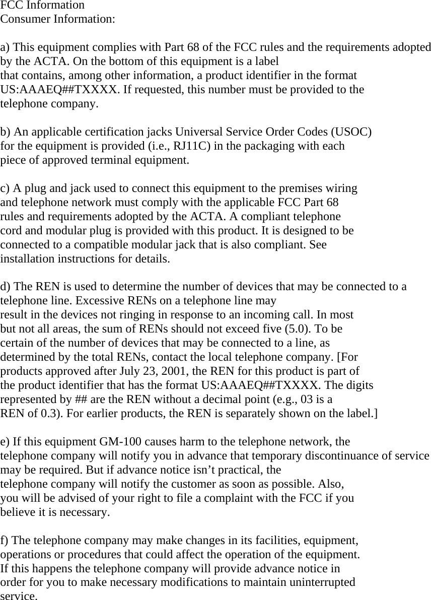  FCC Information  Consumer Information:   a) This equipment complies with Part 68 of the FCC rules and the requirements adopted by the ACTA. On the bottom of this equipment is a label  that contains, among other information, a product identifier in the format  US:AAAEQ##TXXXX. If requested, this number must be provided to the  telephone company.   b) An applicable certification jacks Universal Service Order Codes (USOC)  for the equipment is provided (i.e., RJ11C) in the packaging with each  piece of approved terminal equipment.   c) A plug and jack used to connect this equipment to the premises wiring  and telephone network must comply with the applicable FCC Part 68  rules and requirements adopted by the ACTA. A compliant telephone  cord and modular plug is provided with this product. It is designed to be  connected to a compatible modular jack that is also compliant. See  installation instructions for details.   d) The REN is used to determine the number of devices that may be connected to a telephone line. Excessive RENs on a telephone line may  result in the devices not ringing in response to an incoming call. In most  but not all areas, the sum of RENs should not exceed five (5.0). To be  certain of the number of devices that may be connected to a line, as  determined by the total RENs, contact the local telephone company. [For  products approved after July 23, 2001, the REN for this product is part of  the product identifier that has the format US:AAAEQ##TXXXX. The digits  represented by ## are the REN without a decimal point (e.g., 03 is a  REN of 0.3). For earlier products, the REN is separately shown on the label.]   e) If this equipment GM-100 causes harm to the telephone network, the  telephone company will notify you in advance that temporary discontinuance of service may be required. But if advance notice isn’t practical, the  telephone company will notify the customer as soon as possible. Also,  you will be advised of your right to file a complaint with the FCC if you  believe it is necessary.   f) The telephone company may make changes in its facilities, equipment,  operations or procedures that could affect the operation of the equipment.  If this happens the telephone company will provide advance notice in  order for you to make necessary modifications to maintain uninterrupted  service.     