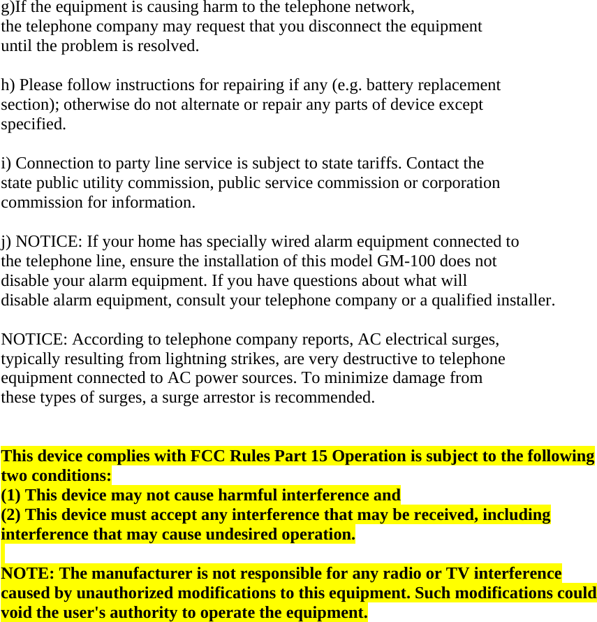  g)If the equipment is causing harm to the telephone network,  the telephone company may request that you disconnect the equipment  until the problem is resolved.   h) Please follow instructions for repairing if any (e.g. battery replacement  section); otherwise do not alternate or repair any parts of device except  specified.   i) Connection to party line service is subject to state tariffs. Contact the  state public utility commission, public service commission or corporation  commission for information.   j) NOTICE: If your home has specially wired alarm equipment connected to  the telephone line, ensure the installation of this model GM-100 does not  disable your alarm equipment. If you have questions about what will  disable alarm equipment, consult your telephone company or a qualified installer.   NOTICE: According to telephone company reports, AC electrical surges,  typically resulting from lightning strikes, are very destructive to telephone  equipment connected to AC power sources. To minimize damage from  these types of surges, a surge arrestor is recommended.    This device complies with FCC Rules Part 15 Operation is subject to the following two conditions: (1) This device may not cause harmful interference and (2) This device must accept any interference that may be received, including interference that may cause undesired operation.   NOTE: The manufacturer is not responsible for any radio or TV interference caused by unauthorized modifications to this equipment. Such modifications could void the user&apos;s authority to operate the equipment.   
