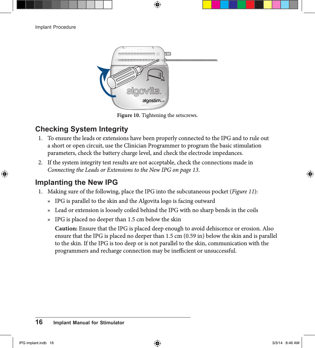 16      Implant Manual for StimulatorImplant Procedure12,LLCFigure 10. Tightening the setscrews.Checking System Integrity 1.  To ensure the leads or extensions have been properly connected to the IPG and to rule out a short or open circuit, use the Clinician Programmer to program the basic stimulation parameters, check the battery charge level, and check the electrode impedances.2.  If the system integrity test results are not acceptable, check the connections made in Connecting the Leads or Extensions to the New IPG on page 13.Implanting the New IPG1.  Making sure of the following, place the IPG into the subcutaneous pocket (Figure 11):  » IPG is parallel to the skin and the Algovita logo is facing outward  » Lead or extension is loosely coiled behind the IPG with no sharp bends in the coils » IPG is placed no deeper than 1.5 cm below the skinCaution: Ensure that the IPG is placed deep enough to avoid dehiscence or erosion. Also ensure that the IPG is placed no deeper than 1.5 cm (0.59 in) below the skin and is parallel to the skin. If the IPG is too deep or is not parallel to the skin, communication with the programmers and recharge connection may be inecient or unsuccessful.IPG implant.indb   16 3/3/14   8:46 AM