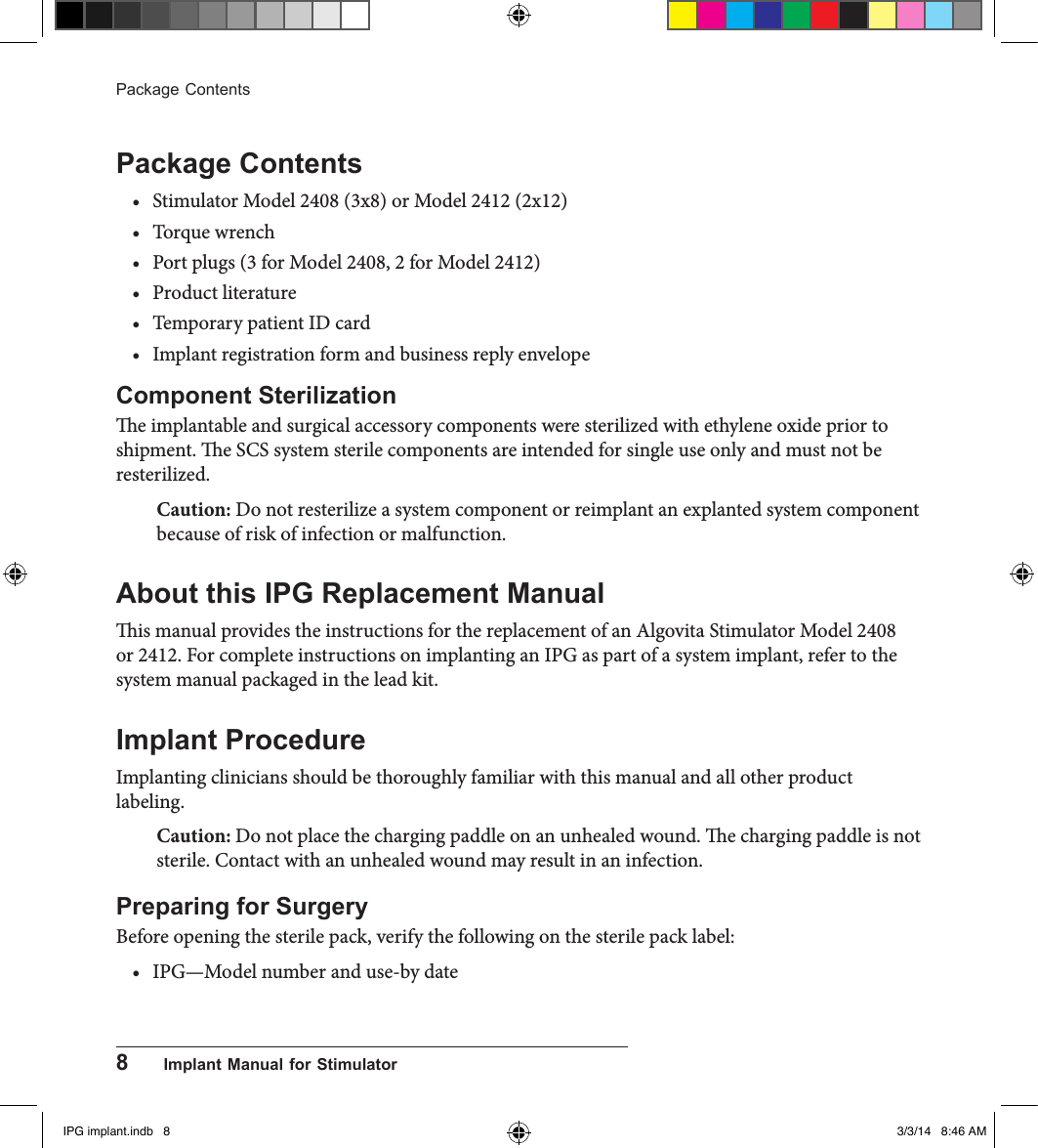 8      Implant Manual for StimulatorPackage ContentsPackage Contents• Stimulator Model 2408 (3x8) or Model 2412 (2x12) • Torque wrench• Port plugs (3 for Model 2408, 2 for Model 2412)• Product literature• Temporary patient ID card• Implant registration form and business reply envelopeComponent Sterilizatione implantable and surgical accessory components were sterilized with ethylene oxide prior to shipment. e SCS system sterile components are intended for single use only and must not be resterilized. Caution: Do not resterilize a system component or reimplant an explanted system component because of risk of infection or malfunction. About this IPG Replacement Manualis manual provides the instructions for the replacement of an Algovita Stimulator Model 2408 or 2412. For complete instructions on implanting an IPG as part of a system implant, refer to the system manual packaged in the lead kit.Implant ProcedureImplanting clinicians should be thoroughly familiar with this manual and all other product labeling.Caution: Do not place the charging paddle on an unhealed wound. e charging paddle is not sterile. Contact with an unhealed wound may result in an infection. Preparing for SurgeryBefore opening the sterile pack, verify the following on the sterile pack label:• IPG—Model number and use-by dateIPG implant.indb   8 3/3/14   8:46 AM