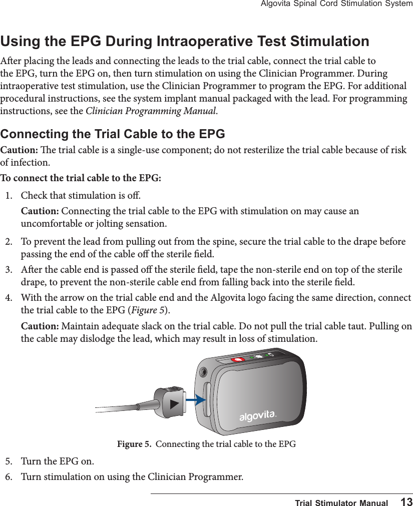 Algovita Spinal Cord Stimulation System  Trial Stimulator Manual    13Using the EPG During Intraoperative Test StimulationAer placing the leads and connecting the leads to the trial cable, connect the trial cable to the EPG, turn the EPG on, then turn stimulation on using the Clinician Programmer. During intraoperative test stimulation, use the Clinician Programmer to program the EPG. For additional procedural instructions, see the system implant manual packaged with the lead. For programming instructions, see the Clinician Programming Manual.Connecting the Trial Cable to the EPGCaution: e trial cable is a single-use component; do not resterilize the trial cable because of risk of infection.To connect the trial cable to the EPG:1.  Check that stimulation is o. Caution: Connecting the trial cable to the EPG with stimulation on may cause an uncomfortable or jolting sensation.2.  To prevent the lead from pulling out from the spine, secure the trial cable to the drape before passing the end of the cable o the sterile eld.     3.  Aer the cable end is passed o the sterile eld, tape the non-sterile end on top of the sterile drape, to prevent the non-sterile cable end from falling back into the sterile eld.4.  With the arrow on the trial cable end and the Algovita logo facing the same direction, connect the trial cable to the EPG (Figure 5). Caution: Maintain adequate slack on the trial cable. Do not pull the trial cable taut. Pulling on the cable may dislodge the lead, which may result in loss of stimulation.Figure 5.  Connecting the trial cable to the EPG5.  Turn the EPG on.6.  Turn stimulation on using the Clinician Programmer.