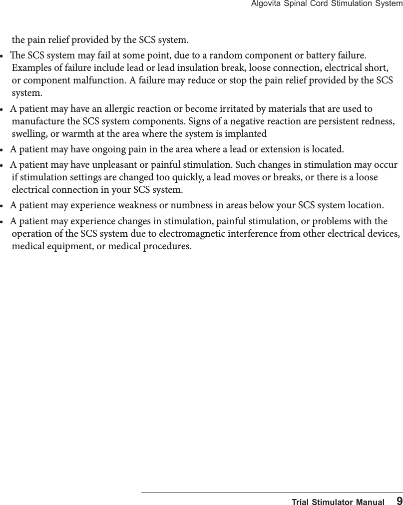 Algovita Spinal Cord Stimulation System  Trial Stimulator Manual    9the pain relief provided by the SCS system.• e SCS system may fail at some point, due to a random component or battery failure. Examples of failure include lead or lead insulation break, loose connection, electrical short, or component malfunction. A failure may reduce or stop the pain relief provided by the SCS system.• A patient may have an allergic reaction or become irritated by materials that are used to manufacture the SCS system components. Signs of a negative reaction are persistent redness, swelling, or warmth at the area where the system is implanted• A patient may have ongoing pain in the area where a lead or extension is located.• A patient may have unpleasant or painful stimulation. Such changes in stimulation may occur if stimulation settings are changed too quickly, a lead moves or breaks, or there is a loose electrical connection in your SCS system.• A patient may experience weakness or numbness in areas below your SCS system location.• A patient may experience changes in stimulation, painful stimulation, or problems with the operation of the SCS system due to electromagnetic interference from other electrical devices, medical equipment, or medical procedures. 
